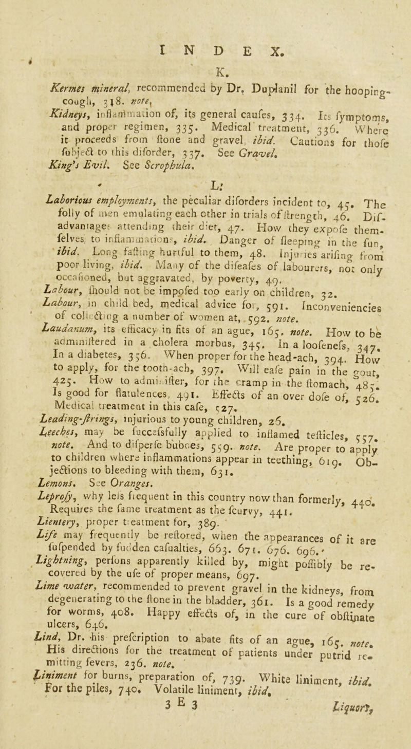 K. Kerrnes mineral, recommended by Dr. Duplanil for the hooping- cough, 3J 8. notex Kidneys, inflammation of, its general caufes, 334. Its fymptoms, and proper regimen, 335. Medical treatment, 336. Where it proceeds from (lone and gravel ibid. Cautions for thofe fubjed to (his diforder, 337. See Gravel, King's Evil. See Scrophula. L: Laborious employments, the peculiar diforders incident to, 43. The foliy of men emulating each ether in trials ofllrength, 46. Bif- advantage- attending (heir diet, 47. How they expofe them- feIves to 1 nfiamrnat)w0, ibid. Danger of fieepmg in the fun ibid. Long fading hurtful to them, 48. inju ics’arifmg from poor living, ibid. Many of the difeafes of labourers, no: only occafioned, but aggravated, by poverty, 49. Labour, ihould not be impofed too early on children, 32. Labour, in child bed, medical advice for, 591. Inconveniencies of col• dmg a number of women at, 592. note. Laudanum, its efficacy in fits of an ague, 163. note. How to be adminiflered in a cholera morbus, 343. In a Ioofenefs, 347. In a diabetes, 336. When proper for the head-ach, 394. How to apply, for the tooth-ach, 397. Will eafe pain in the ^out, 425. How to ad mi lifter, for the cramp in the ftomach, ^48-. ls good for flatulences 491. KfFeds of an over dole of, 32b! Medical treatment in this cafe, * 3 Leading-Jlnngs, injurious to young children, 26. Leeches, may be fuccdsfully applied to inflamed tefticles, 337. note. And to difperfe buboes, 559. note. Are proper to’apply to children where inflammations appear in teething, 619. Ob- jedions to bleeding with them, 631. Lemons. See Oranges. Leprofy, why lets fiequent in this country now than formerly, 410. Requires the fame treatment as the feurvy, 441. * Lientery, proper tieatment for, 389. ' Life may frequently be reftored, when the appearances of it are fufpended by fudden cafualties, 663. 671. 676. 696.' Lightning, perfons apparently killed by, might poffibly be re- covered by the ufe of proper means, 697. Lime water, recommended to prevent gravel in the kidneys, from degenerating to the ftonein the bladder, 361. Is a good remedy for worms, 408. Happy effeds of, in the cure of obllinate ulcers, 646. Lind, Dr. -his prefeription to abate fits of an ague, 16c. note. His diredions for the treatment of patients under putrid re- mitting fevers, 236. note. liniment for burns, preparation of, 739. White liniment, ibid. For the piles, 740. Volatile liniment, ibid, 3^3 Liquor'S,