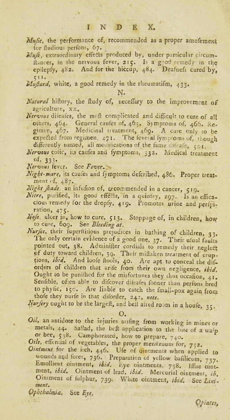 Mujtc, the performance of, recommended as a proper amufemenS for ftudious perfons, 67. Nlujk, extraordinary effects produced by, under particular circum- ftances, in the nervous fever, 215. Is a g'od remedy in ttye epilepfy, 4S2. And for the hiccup, 484. Deafnefs cured by, 511. Mujiard, white, a good remedy in the rheumatifm, 433. N. Natural hiftory, the iiudy of, neceffary to the improvement of agriculture, xx. Nervous dbeafes, the moft complicated and difficult to cure of all others, 464. General caufes of, 465. Symptoms of, 466. Re- gimen, 467. Medicinal treatment, 46g. A cure only to be expe&ed from regimen, 471. The feve/al fymptoms of, t. ough differently named, all modifications of the fame difrafe, 501. Nervous coiic, ks caufes and fymptoms, 332. Medical treatment of> 333* Nervous fever. See Fever. Night-mare, its caufes and fymptoms deferibed, 4S6. Proper treat- ment of, 487. Night jkade, an infufion of, tecommended in a cancer, 519. Nitre, purified, its gooo effects, in a quinfey, 297. Is an effica- cious remedy for the dropfy, 419, Promotes urine and perfo- ration, 475. No/e. ulcer in, how to cure, 513. Stoppage of, in children, how to cure, 609. Stt Bleeding at. Nur/es, their fuperltmous prejudices in bathing of children, 33. The only certain evidence of a good one, 37. Their ufual faults pointed out, 38. Adminifter cordials to remedy their negledt of duty toward children, 39. Their miftaken treatment of erup- tions, ibid. And looffi ltools, 40. Are apt to ponceal the dis- orders of children that arife from their own negligence, ibid Ought to be punithed for the misfortunes they thus occafion, 41* Senfible, often able to difeover difeafes fooner than perfons’bred to phyhc, 15c. Are liable to catch the fmall-pox again.from thofe they nurfe in that diforder, 242, vote. Nur/ery ought to be the largeft, and belt aired roam in a houfe, 35, O. Oil, an antidote to the injuries anfing from working in mines or metals, 44. ballad, the be# application to the bite of a wafp or bee, 538. Camphorated, how to prepare, 740. Oils, efftmial of vegetables, the proper menltruum for, 732. Qintsnent for the itch, 446. Ufe of qintments when applied to wounds ai}d fores, 736. Preparation of yellow bafilicum, -37. Emollient ointment, ibid. Eye ointments. 738. iffue oint- ment, ibid. Ointment of lead, ibid. Mercurial ointment, ih. Ointment of iulphur, 739. White ointment, ibid. See Lira*- inent. Qfhthalmia, See Eye, Qfiates*