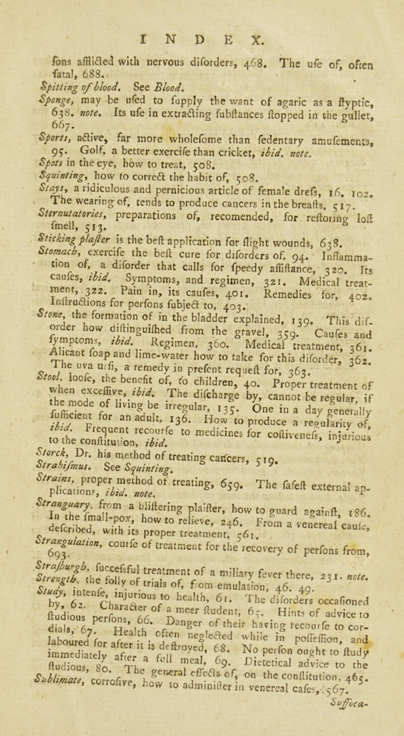 ions abided with nervous diforders, 468. The ufe of often fatal, 688. Spitting of blood. See Blood. Sponge, may be tiled to fupply the want of agaric as a flyptic, 638. note. Its ufe in extrading fubflances flopped in the gullet, 667. Sports, adive, far more wholefome than fedentary amufements, 95\ Golf, a better exercife than cricket, ibid. note. Spots in the eye, how to treat, 508. Squinting, how to corred the habit of, 308. Stays, a ridiculous and pernicious article of female drefs, 16. 102, The wearing of, tends to produce cancers in the breads, 317. Sternutatories, preparations of, recomended, for reftorintj lofl fmell, 513. & Stickingplaficr is the bed application for flight wounds, 6?S. Stomach, exercife the bed cure for diforders of, 94. Inflamma- tion of a diforder that calls for fpeedy afMance, 320. Its canies, ibid. Symptoms, and regimen, 321. Medical treat- ment 322 pain in, its caufes, 401. Remedies for, 402. Inflrudions for perfons fubjed to, 403. i-tone the formation of in the bladder explained, 130. This dif- order how diflinguifhed from the gravel, 359. Caufes and fet0r7’ tbtd:v ReSimen’ 360. Medical treatment, 361. Alicant foap.and lime-water how to take for this diforder, 362 he uva u.fl, a remedy in prefent requefl for, 363. .■tool ioofe, the benefit of, to children, 40. Proner treatment of bs canot brresul3r-ir Mcient for an adult, J. Ho'^0 p^/oce I .0 the coXdonrS ‘° medidneS f°r C°“ivenefs> iDi”rioas sZ%D«r<: taggr**”*”* 5.9. s,™cl™p„r!p,Tt“dot’trea,ing>6s9- The rafeft externa' ar- S‘TgZrl' *n°m ab,!itte,ine Pla:!ler- howto guard aga;llft> l86. f ttbid ^h-; hOW *° rclieve- 246. From a venWcaufo Geicnoed, with its proper treatment, c6r. rangu ation, courfe of treatment for the recovery of perfons from, trtgltlheU'“lfd lrea,tmefnV°f 3 m!'iary fei'er there- 23'-«• r y- f. ,als of' From emulation, 46. 40. by’ 6^ ChTrt0U%,° hea,tl,> 6’- The difordtfs occafioned Odious perfons 6f n” ^ Hints of ad*« '» dials 6,P h’A rDan8 of their having tecourfe to cor- labourecffor a^t ■ “f? ne«,eaed “hi!e pofleffion, and imtnedt^ atVVVnil S’ f r? P^ °U/ht t0 ftady fludious tk ™eaJ.’ °9- Gietetical advice to the j^wpwtvT howTL on thcc“ilitu,ion- 4^5- * now 10 admimller m venereal cafe?,-. 567. Sujfoca.-