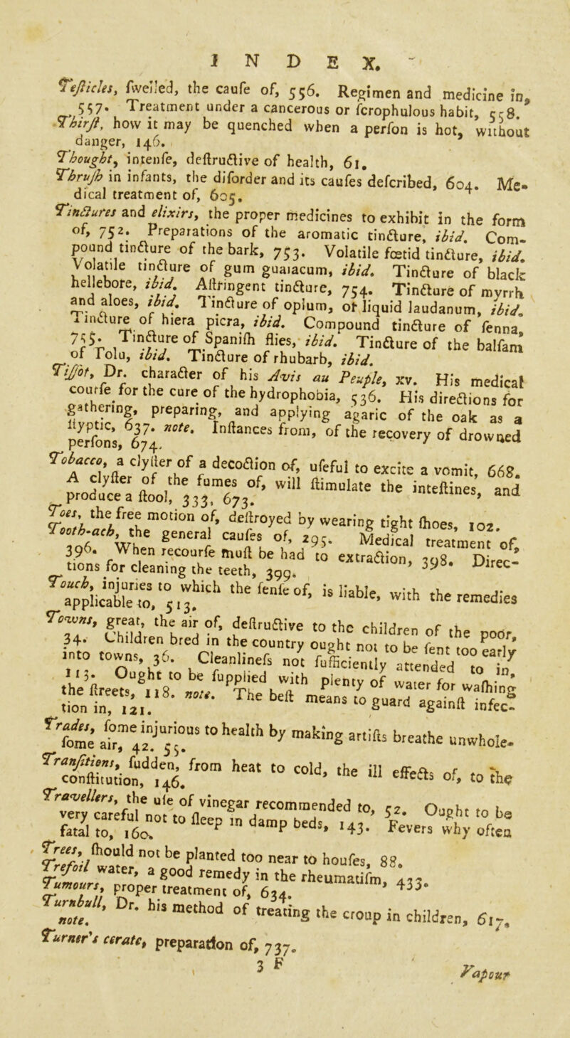 J N D E X. ~ TeJIicles, fwelled, the caufe of, 556. Regimen and medicine in9 557. Treatment under a cancerous or fcrophulous habit, c-8 how it may be quenched when a perfon is hot, without danger, 146. Thought, intenfe, deftrudive of health, 61, Tbrujh in infants, the diforder and its caufes defcribed, 604. Me- dical treatment of, 605. ^ Tinjures elixirs, the proper medicines to exhibit in the form °*> 752* Preparations of the aromatic tindure, ibid. Com- pound Unsure of the bark, 753. Volatile fcetid tindure, ibid, Vo atde tindure of gum guaiacum, ibid. Tindure of black hellebore, ibid Aftfmgent tindure, 754. Tindure of myrrh and aloes, ibid, 1 mdure of opium, of liquid laudanum, ibid. ^ nidure of hiera picra, Compound tindure of fenna, 7r5; 1.?:u/e .Span,fh flies> ibid- Tindure of the balfam of Tolu, ibid. Tindure of rhubarb, ibid. Tijjot, Dr charader of his Avis au Ptuple, xv. His medical courfe for the cure of the hydrophobia, 336. His diredions for gathering, preparing, and applymg agaric of the oak as a persons,667?4 ***‘ Inftances froft1’ of the recovery of drowned r°b*CC°' » ^rof a decodion of, ufeful to excite a vomit, 668. prodt^^^/rs^wil1 ftimuiate the imeftines> Toes the free motion of, dekroyed by wearing tight (hoes 10, rCV,he £eneral Caufts of’ 4- Medical .reagent'of r n1* f en «c°urfe mull be had to extradion, 308. Direc- tions for cleaning the teeth, 399. 39 ^lrec a“piiSt.,0s,^iCh ,hefCn,e°f- isliabie> with medie, r7”’ Se!w In* the country tn^'to™ (°f ^ r bcr;nf I!,. Uught to be fupphed with plenty of water fnr rv * 'tin;.:18- The beft — 4-* agtft^c! rrrot’ ^rs tohcaIth by making artiib keathe unwh°- rrcfeon)dH6/r0m he3t ,He Ui **«• <>f. toiho Travellers, the uie of vinegar recommended to, c2 Ouohr rn i S3srttr Trees, (hoa\d not be planted too near to houfes 8« %ttri’ 2 g°0d remed^ in the fheumatifm, 433. lumours proper treatment of, 634. “Ze. ’ F‘ h‘! mCth°d of treatinS the O'Oup in children, 6,-, Turner's cerate, preparation of, 737. 3 ^ Tapour