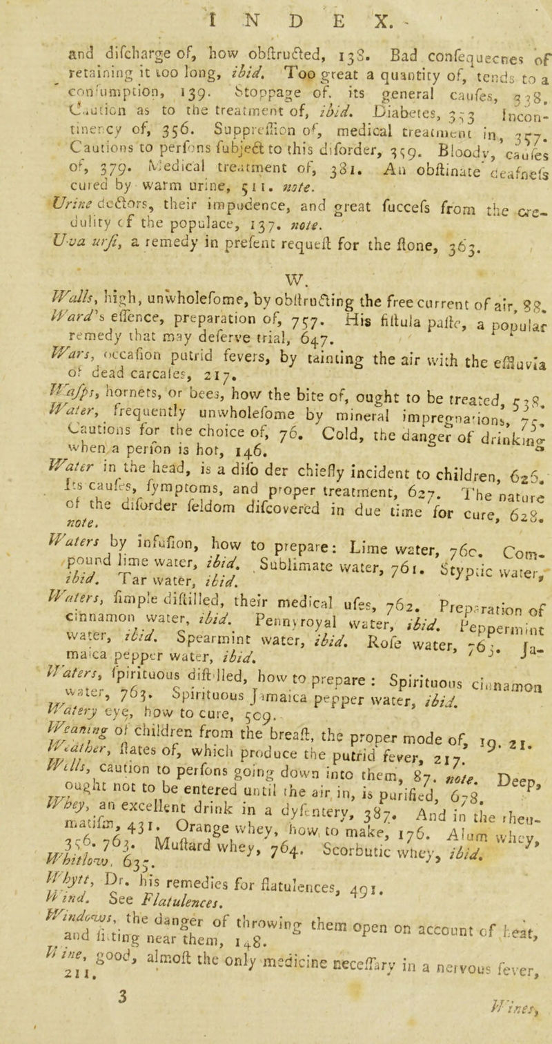 and difcharge of, how obftrufted, 13S. Bad confequecnes of retaining it too long, ibid. Too great a quantity of,'tends to a con'umption, 139. Stoppage of. its general caufes, .338. Caution as to the treatment of, ibid. Diabetes, 333 Incon- tinercy of, 356. Supprefiion of, medical treatment in, Cautions to perfons fubjedtto this diforder, 3^9. Bloody,’caufes o% 379. Medical treatment of, 381. Aa obftinate deafnds cured by warm urine, 511, note. Urine dc&ors, their impudence, and great fuccefs from t^e uuiity cf the populace, 137. note. Uva urfi, a remedy in prefent requell for the flone, 363. W. Walls, high, unwholefome, by obftrufling the free current of air 8g Ward's eflence, preparation of, 737. His filtula paile, a popular remedy that may deferve trial, 647. 1 ‘ Uars, occafion putrid fevers, by tainting the air with the effluvia oh dead carcales, 217. Wafps, hornets, or bees, how the bite of, ought to be treated r,<? lVater' frequently unvvholefome by mineral impressions 7/ Cautions for the choice of, 76. Cold, the danger of drink ml when a penon 13 hot, 146. *• Water in the head, is a dilo der chiefly incident to children 626 its caufes, fymptoms, and proper treatment, 627. The natmv* Ot the diforder feidom d.fcovered i„ due dare for cure 6 ' note. » Waters by mfdfion, how to prepare: Lime water, 76c. Com- Wat*‘ r,mPle diftilIf> medical ufer, 762. Preprratfon of cinnamon water, ,bid. Pennyroyal water, ibid. Pepoermfo water, ,ltd. Spearmint water, ibid. Rofe water -b la ^ ma'ca pepper water, ibid. ’ ' J* ■> ,rtd’r f f!’ed’ ihoW t° prepare : SPiri,u0s cinnamon wctc, 703. Spirituous Jamaica pepper water, ibid. ' atery eye, how to cure, 509. 0/ Children from the bread, the proper mode of, ,q 2I '■llr' ,Utes of> »h>d« produce the putrid fever, 217 9 Wells, caution to perfons going down into them, 87, note Deen oU(rhi not to be entered until .he air in, is purifi/d, 6;8 P’ nfa’tifm T! Adr'k ? a ^ A»d i« «*• rheo. fc6 76r+3 M ft TerWhey’rh0W'‘Omak''’ 176‘ rllum whey, wlllll 63j Whey’ ?6+- Scorbutic whey, ibid. * S si; fc:ws flatu!ences'491 • ^^ii^tmf ih4r!°8 ,hem °pen °n aCC0Um '**> h Z\rd‘ a-m0ft thc °“ljf m;dicinc Beccflary in a neivous fever. /'/ ir.es,