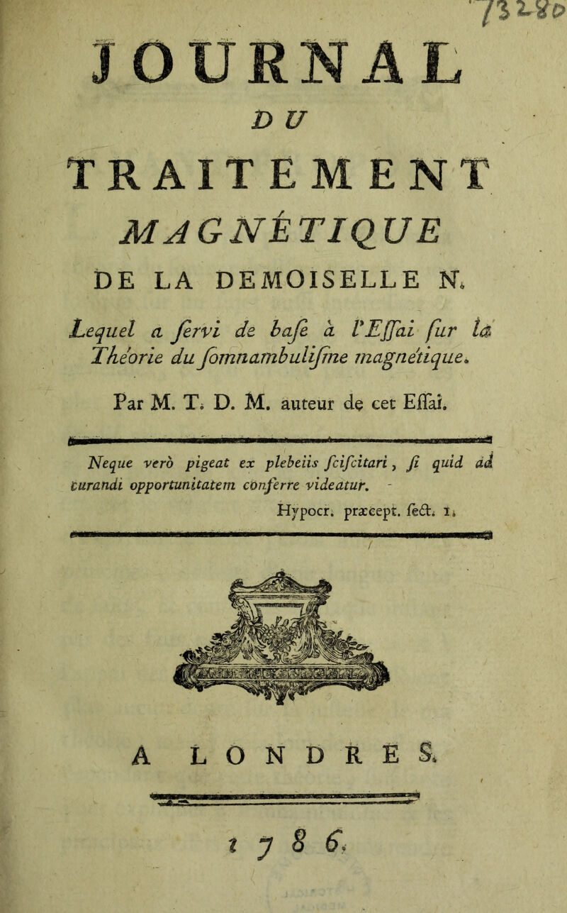 JOURNAL DU . TRAITEMENT MAGNÉTIQUE DE LA DEMOISELLE N* Lequel a Jervi de baje a VEffai fur té Théorie du fornnambulijine magnétique. Par M. Ti D. M. auteur de eet EflaL I * i> Neque vcro pigeât ex plebeiis fcifcitari, fi quid àJ curandi opportunitatem conferre videatur, - Hvpocii præéept. fèd; ï* ' m A LONDRES. t y 8 Si