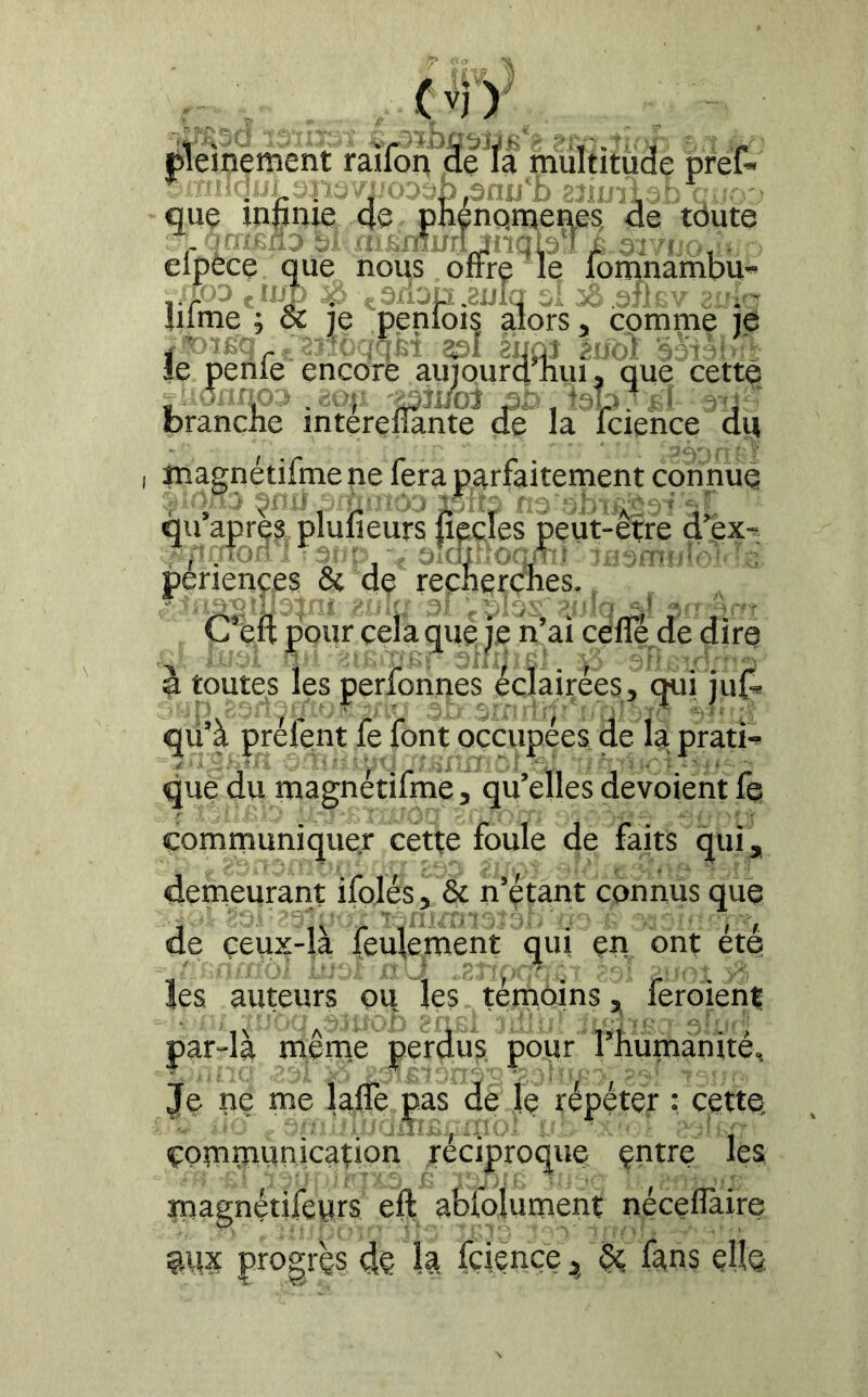 éieinement raifon àe fà multitude prêt que inpnie 4e pnénqmenes, 4e tdute . inxpaa ai aisnîuiijriqpM elpece que nous oirre le fomnambu- .■/3 jii-ÿ ÿ. çsri-jp.ïtilq y lilme ; Sc je penlois alors, comme je j'JDîfiq- . 2ï;i:üq;;f!t 33! èiiù^ éuol 5yr'î>;'- le penle encore auiourdTiui, que cette -'■•inroa .00;; 'jaîi/oJ aa.teb/ff àti'■ branche mterefîante de la fcience 4u magnétifmè ne fera parfaitement connue rî>ù-'-üar-.ic sbïs^sfqf. ou après plulieurs liecles peut-etre d ex- ;foy ■ -'yqr . ‘ 7E3mriîyy'c: penençes & de recherches. ' ■'■-'l-'y ; ■' .y. y ,y .;,v ■=' v -'^-r C’eft pour cela que je n’ai cèfle^de dire à toutes les perfonnes éclairées, qui jut qü’à préfent fe font occupées, de là prati- y ' ■' 1 i- 'î - » - - I i ■ ' que du magnetilme, qu’elles dévoient fe communiquer cette foule de faits qui, denieurant ifolés, & n’étant connus que de çeux-là feulement qui en ont été les auteurs ou les témoins ^ feroiéni par-là meme perdus pour l’humaiiitéH Je lie me laffe ças de le répéter : cette; communication réciproque çntre les magnétifeurs eft abfolument nécelTaire progrès dQ k fçiençe^kns cHq