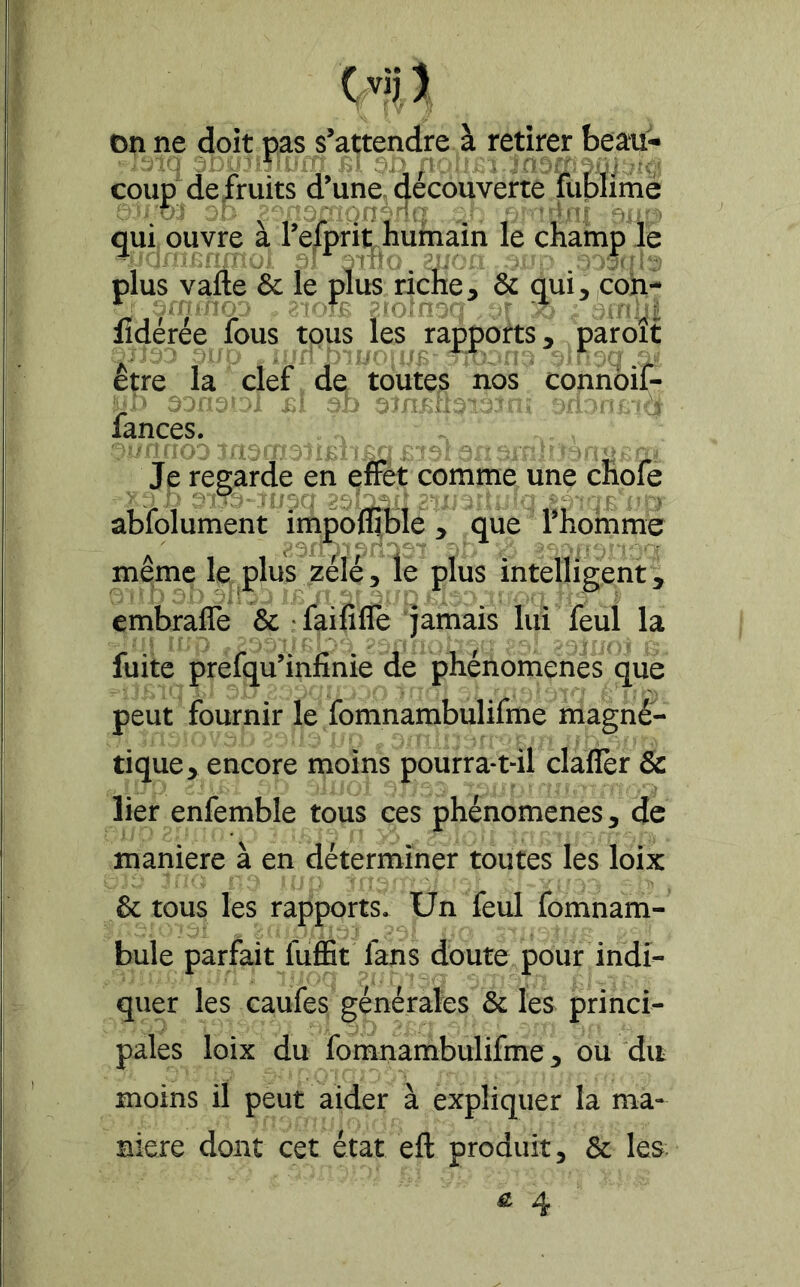 CviJ) on ne doit pas s’attendre à retirer beau- coup de/ruits d’une, découverte fublimé qui ouvre à l’efprit humain le champ le plus vafte & le plus riche, & qui,|Coh- lîdérée fous tous les rapports, paroît être la clef de toutes nos connoif- fances. Je regarde en effet comme une chofe abfolument impofllble, que l’hoinme même le plus zélé, le plus intelligent^ embrafle & ' faififle jamais lui feul la fuite prefqu’infinie de phénomènes que peut fournir le fomnambulifme magné- tique, encore moins pourra-t-il claflèr & lier enfemble tous ces phénomènes, de maniéré à en déterminer toutes les loix & tous les rapports. Un feul fomnam- bule parfait fuffit fans doute pour indi- quer les caufes générales & les princi- pales loix du fomnambulifme, ou du moins il peut aider à expliquer la ma- niéré dont cet état eft produit, & les & 4