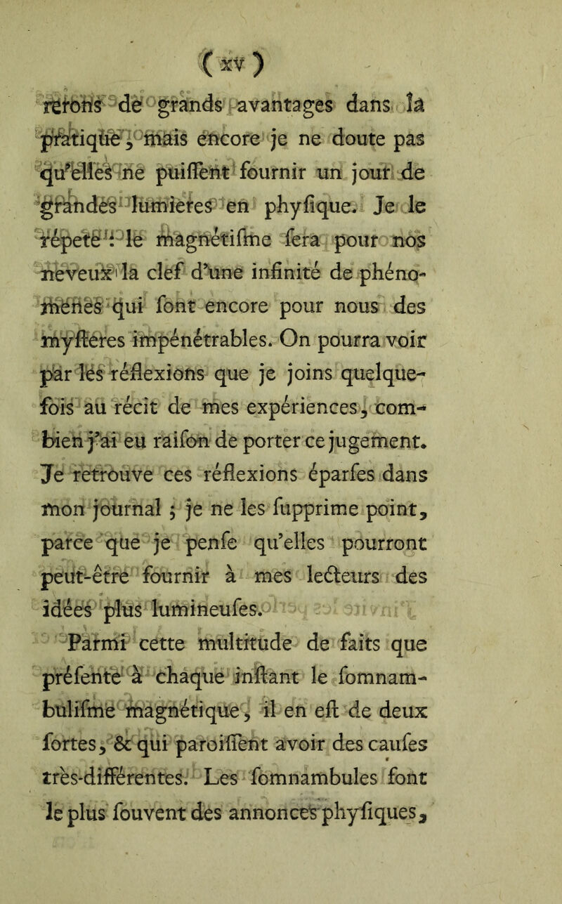 retôW^dë ^grands tavant^ danSi h éïüCore je ne doute pas ^rie puiflent 'fournir un jour de ’gi^ndès'^Iumièteâ en phyfique* Je le fépetë^Plè rfiagriFetiflne fera pour nos neveuk^' Ia clef d\ine infinité de phéno- jiîëriëS'ciui font encore pour nous des lïiÿlîeres impénétrables* On pourra voir pîar lës réflexions que je joins quelque- fois au récit de mes expériences3 com- bieh j^ai eu raifôn de porter ce jugement* Je retrouve ces réflexions éparfes dans mon journal ; je ne les fupprime point, parce que je penfe qu’elles pourront peiit-êtré fournir à mes ledteurs des îdéés plus Itimineufes. Parmi cette multitude de faits que préfente à chaqiie le fomnam- bülifme inagnétiqüe^ il en efl: de deux fortes, ôc qui patoiflent avoir des caufes très-différentes. Les fomnambules font le plus fouvent des annonce^ phyfiques.