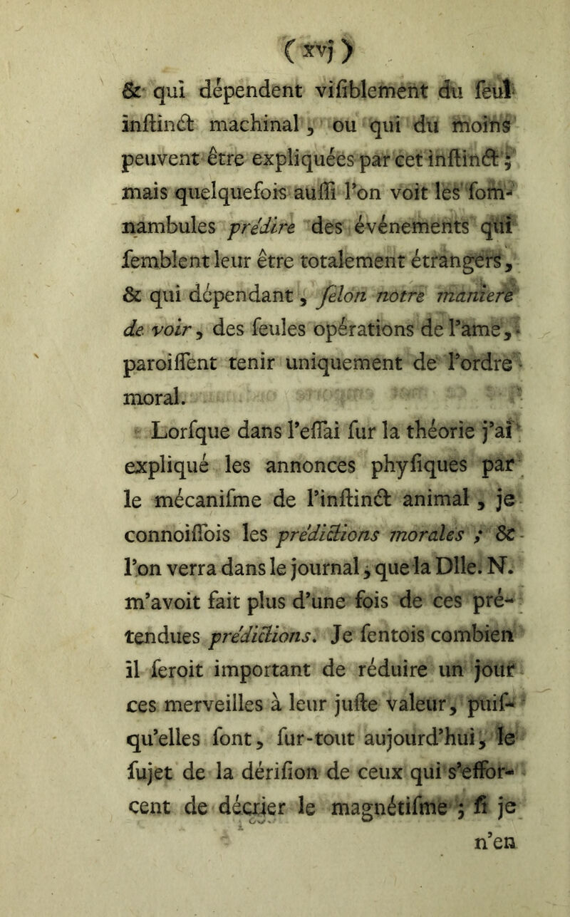 & qui dépendent vifîblement du feuî* înftinâ: machinal ^ ou qui du moins peuvent être expliquées par cet inftitiâ: ; mais quelquefois auffi Ton voit les' fom- nambules f rédire des événements qui femblent leur être totalement étrangers, & qui dépendant, félon notre maniéré de. voir, des feules opérations de Tame, • paroiflent tenir uniquement de l’ordre^ moral. Lorfque dans Teflai fur la théorie j’aî ; expliqué les annonces phyfiques par le mécanifme de l’inftinâ: animal , je connoiffois les prédictions morales ; ôc - Ton verra dans le journal ÿ que la Dlle. N. m’avoit fait plus d’une fois de ces pré- tendues prédictions. Je fentois combien îl feroit important de réduire un jour ces merveilles à leur jufte valeur, puif- ' qu’elles font, fur-tout aujourd’hui, le fujet de la dérifion de ceux qui s’effor- cent de déaier le magnétifme j fi je n’en