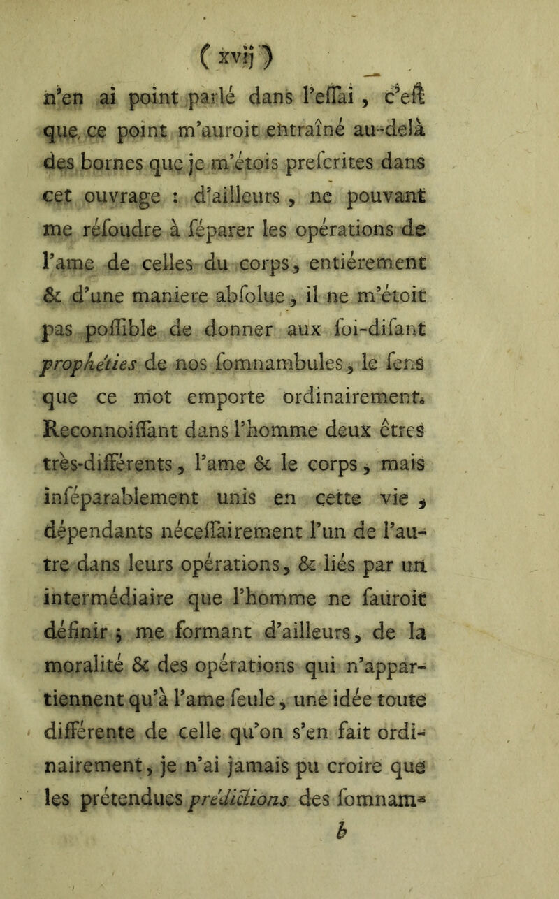 ( xvlj ) __ h’en ai point parlé dans TelTai , c’eÆ que, ce point m’auroit eiitraîné au-delà des bornes que je m’itois prefcrites dans cet ouvrage : d’ailleurs , ne pouvant me réfoudre à féparer les opérations dé l’ame de celles du corps, entièrement & d’une maniéré abfolue 5 il ne m’étoit pas poffible de donner aux foi-difant prophéties de nos fomnambules, le fens que ce mot emporte ordinairement Reconnoifiant dans l’homme deux êtres très-dilFérents, l’ame 6c le corps, mais inféparablement unis en cette vie ^ dépendants néceffai rement l’iin de l’au- tre dans leurs opérations, & liés par un intermédiaire que l’homme ne faiiroit définir; me formant d’ailleurs, de la moralité 6c des opérations qui n’appar- tiennent qu’à l’ame feule, une idée toute différente de celle qu’on s’en fait ordi- nairement, je n’ai jamais pu croire que les prétendues prediÜ:ions des fomnam- . b