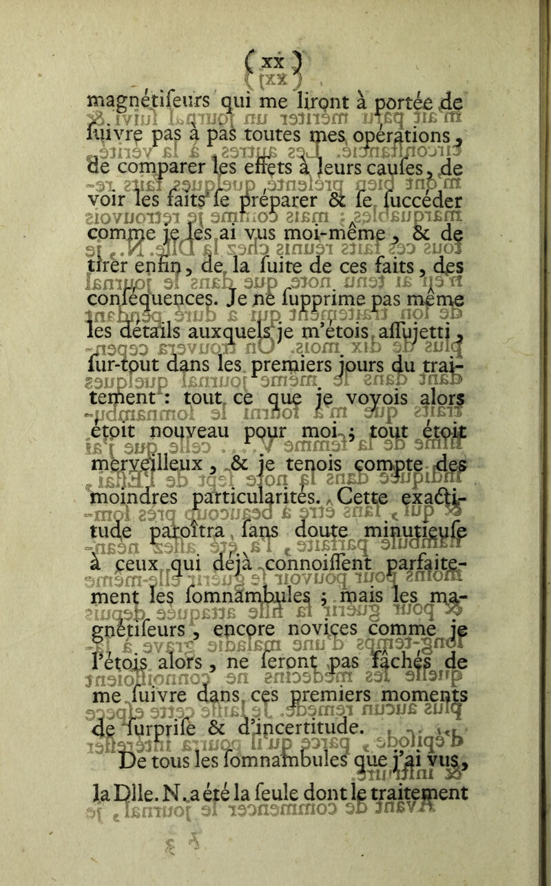 magnetifeurs qui me lirçnt à portée de ^.ïviui L^tuoi iiu lÆq im m uiivre a pas toutes oies, operations, ^ £.[ ^ ZDJi de comparer les eirets ajeurscaufesj^.de -^1. ?ir£î, nr les voir comme ieles^ai vus moi-meme , 6c de 31 d amtîsi 2?î£î 3d zuo^ tirer ennn v de, la fuite de ces faits, des kmp/ conlequepces <in£4 3Up ^îofî î? ip îî ‘^s. Je ne lupprime pas meme îes ^etads auxquekfje m’étois.aflujetti *13033 JJ i (iir-tpurdans les premiers jours du tra? B3upi3iip ifîfm/Qi di m^D tement 1 tout, ce que je voyois alorç ■'pdcnsnmox ai im éw 2iom V iD 31/ aui i etpit nouveau 5£ r 3üp„3!'«- m^vdlleux , -& je teqois convpte ides . ÎRn.M^l Si sion £i ?a£.o ^*jpibni particulai moindres si SjOri f ticularites. ^ Cette exafti- a peux, .qui déjà «connoillènt parfaite- ams-m-etlc^p /î s‘imvuoq «fiîyta ment les lomnantibules ; . mais les ma- i'oqsp. 3S3';;ta;. 3lin £i ■'-'C l ■^■ enétifeurs, encpre noviçes comme je é.3y|iï GïDSlEm s,h. - ïcpi^-gnd. 1 etojs alors, ne leront ,pas lâches de 3a-idui<sf;: SS sn enioanJz: 2si aTianp me fuivre dans, ces premiers moments a.jüCi 'i- ‘rssii.vi niiouE aulq 5,jQp -.J.-. „ -i,'; .--yi i. ‘•■1 deTurprife & djncertitude. , ,,, De tous les lomnambules la Dlle. N. a été la feule dont le traitement ' ■■ ■ ■- ■ ■-•■!,;rio;'> 30 ;n£V^x