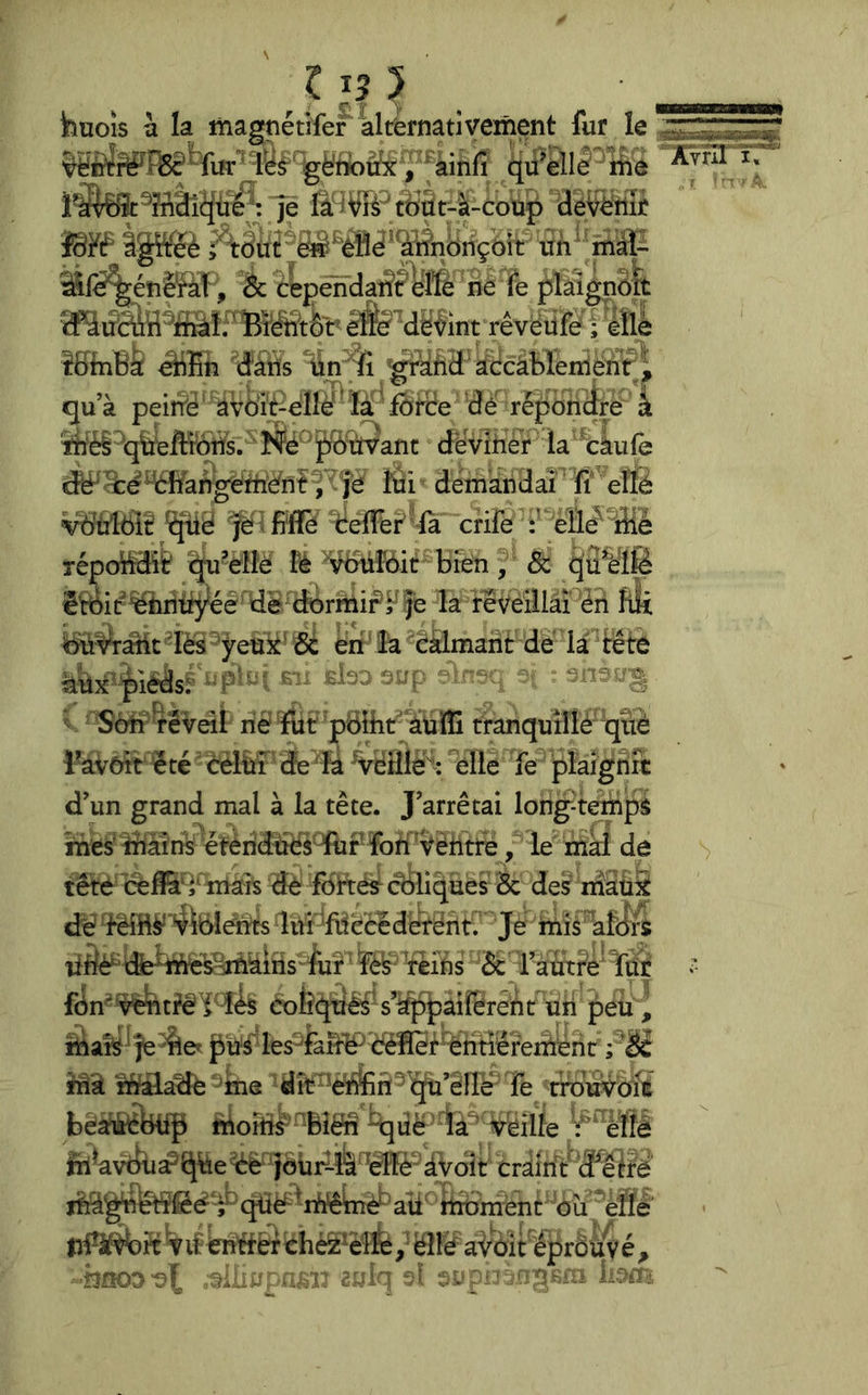 huoîs a la magnétife? alternativement fur le qü'dlime , éc cepënda^?Wè né fe plàîgnSfe êfe^dèvint rêvëiife i ètie îfffnB^ âiEn d'àtts tîn^fi ^^dâd accâbledénf ^ qu’à peitï^ ' àvôi|t^ëlîè' * la ' fôfBe dé répdncfre k î^é ' ^'ùVant deviner la ■ càufe S:e WangetiîWnfÏÈi ^ demandai ÏÏ effé ^'ûfci? 'jlf llïflfé BefTef ’là crife :’Vlie^1îiè répc^^élë lé ^îôit bien & ^ü^lfê êBàir^^riiij^eé d© (^rmif^Ffe la revéillàï éii féi ^^àiit 'iès'^ÿeuk' é: èrr' ^ éalmarit de là^têti èüx’nlédsF '‘P’-.. '• 3 ’S V Sètr têveâi rie ïüt pBlhn auïîî tranquîllé qiié raVôît ëté èèlriP (& 'là elle fe plaignît d’un grand mal à la tète. J’arrêtai longtemps met îriàlnV éîéridriës'TùFïoff^Vèriti^, le riiàî de tête œffii^mâîs dè foitést (Cliques Sc des nîaüS de'MBF'^lbîéîts liri'ftiecidëîdnt. Je mis'afdrS liÔè^’ tfe^ttésEiriàiris te ' ?é^ Vëifis & ràtitPe‘ frit fbn'^tféi^î^s eolîqtiM's¥ppaiïererit U peü | îttaft^fe^et les^fà&Ptëfler^ irii r^^âadé'^lme dît^e^ri^’i^’éiï^ Te^'t^^ béàriâHi|i riAoiri^'^Blêri ^qrië' ^a^ ^ëille ^^èïîè fil^avtki^î^ëe^ jôrir-^^ crairft 'dPëtfè qrië^iriteitë ali^ tribménc 'àii *'èflé' lri^3i^?tVifieri'ttër ëîlë aVôit'¥prôli^é^ -hsoo'e^ -i.oi.- c'.-