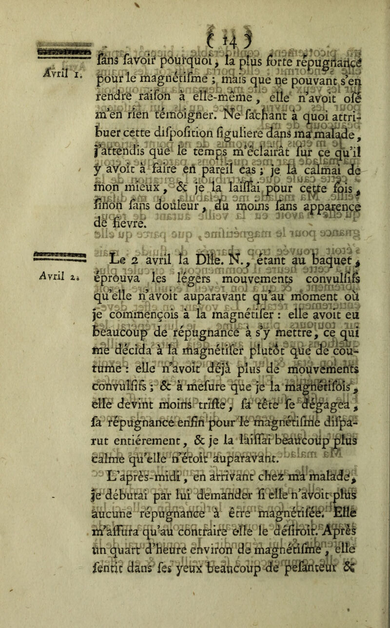 ^vril Zi \ f -V. .:. ' fanâ faVolr pôui'quôî ^ la pîus forte repu^ilar^é jpbür le magiiétifmé iiikis que ne pouvanVsÿn rendre raifon à èlte-même j elle riWoit ofl men rleii témoigner. Né'facfiàn a quoiattrî^ buer cette difpolicion figulieré danâ inafmalade, fatténdis qüé lé ternes m^cclairât ÿ â'/oîc à faire en pareil cas ; je là câmai dé mon miéüx, & je la laiflai pbur c^^e ^is ^ finon lans douleur'/ âfe moins lans appare^^^^^ de fievrèi Le 2 avril îa Dlle. N.étant au Baquet^ éprôüva les légers mouvements convulfifs qtfelle n’a voit auparavant qu’au moment oit je commençois à la magnétifer : elle avbit eu Beaucoup de répugnanèé à sy mettre^^ce qui fnè décida à la ifiagnétirer plutôt qüd de cou- tunié': elle n’avoit déjà plus dé mbuvénients convulfifs ; & à mefure que je la niàghétifôîs^^ elle devint moins trifte ,' fa 'fèté fe'dégagéâ^ fa répugnance enfin pour lé magnétifiriè difpa- xut entièrement, & je la Ikiffai bèaucoiipjplus calme qü’elle n ëtoit àuparavdhr. ^ ‘ L’après-midi , en arrivant chez m'a'malkdé^ Je débutai par lui demander fi elle u’avoirpHts àucune répugnance à être magnériféè; Elle m’afitira qu’au contraifè elle le défii'oiH Aprèè ïin quart d’heure environ de magùé'rilfné ^ éllé fenric dans'fes yeux beaucoup de péfantém