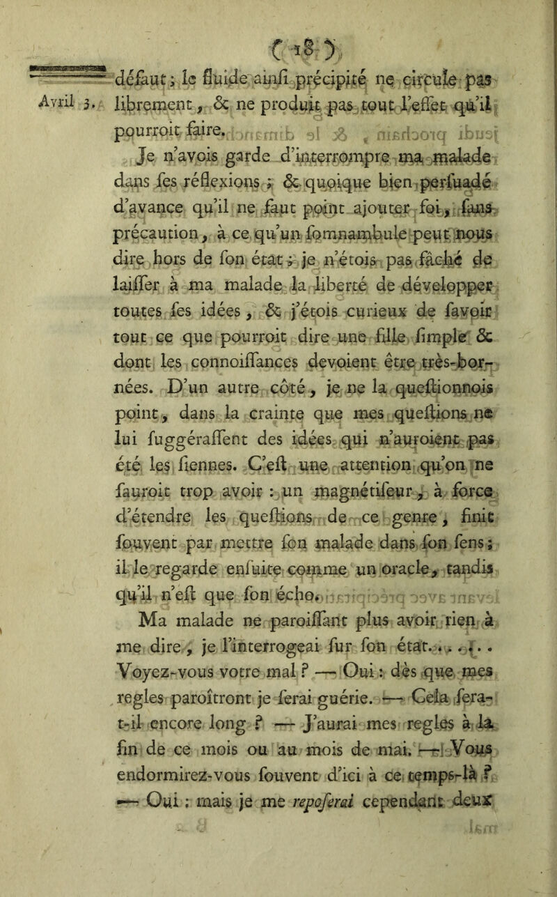 défaut; le fluide aiuii^précipiré nç circule:pâs librement, ôc ne produit pas^.tQUt I/efîetr qà’U pourroit faire. ,t .a r^rbo-tq û v ^ Je n’ayois garde d’mcerrompre ma^olî^^dei dans fes réflexions-^ ôc quoique bien tperfuadé d’avance qu’il ne faut p,(^iît ajouter ;fo^,:;fedci5-. précaution, à ce qu’un fqmnambule pgut-^nous dire hors de fon état^Je n’étois pas-faej^ laiffer à ma malade^^la liberté de développer, toutes fes idées / & j’étois curieux de favpir tout ce que pourroit dire une fille fimple & dont les connoiflTances dévoient être très-bor- nées. D’un autre coté, je ne la queflionnois point , dans la crainte que mes quefiions ne lui fuggéraflfent des idées qui n’auroienc rpas été. le/Tiennes. C’eft une attention qu’on ne fauroit trop avoir : un magnétilèur , à force d’étendre les quefiions.r de ce genre, finie fouvent par mettre Ton malade dans fbn fens; il le regarde enfuke comme un oracle, tandis qu’if n’efl que fon échof^ if-îj t j ^ Ma malade ne paroiiïànt plus avoir rien k me dire , je l’interrogeai fur fon état. *.. 4.. Voyez-vous votre mal ? —Oui : dès vqwe. mes , réglés paroîtront je ferai guérie. — Cela fera- t-il encore long ? — J’aurai mes réglés à la fin de ce mois ou au mois de mai. —r-tjVows endormirez-vous fouvent d’ici à ce. cempsrlà f —^ Oui ; mais je me repoferai cependant deur