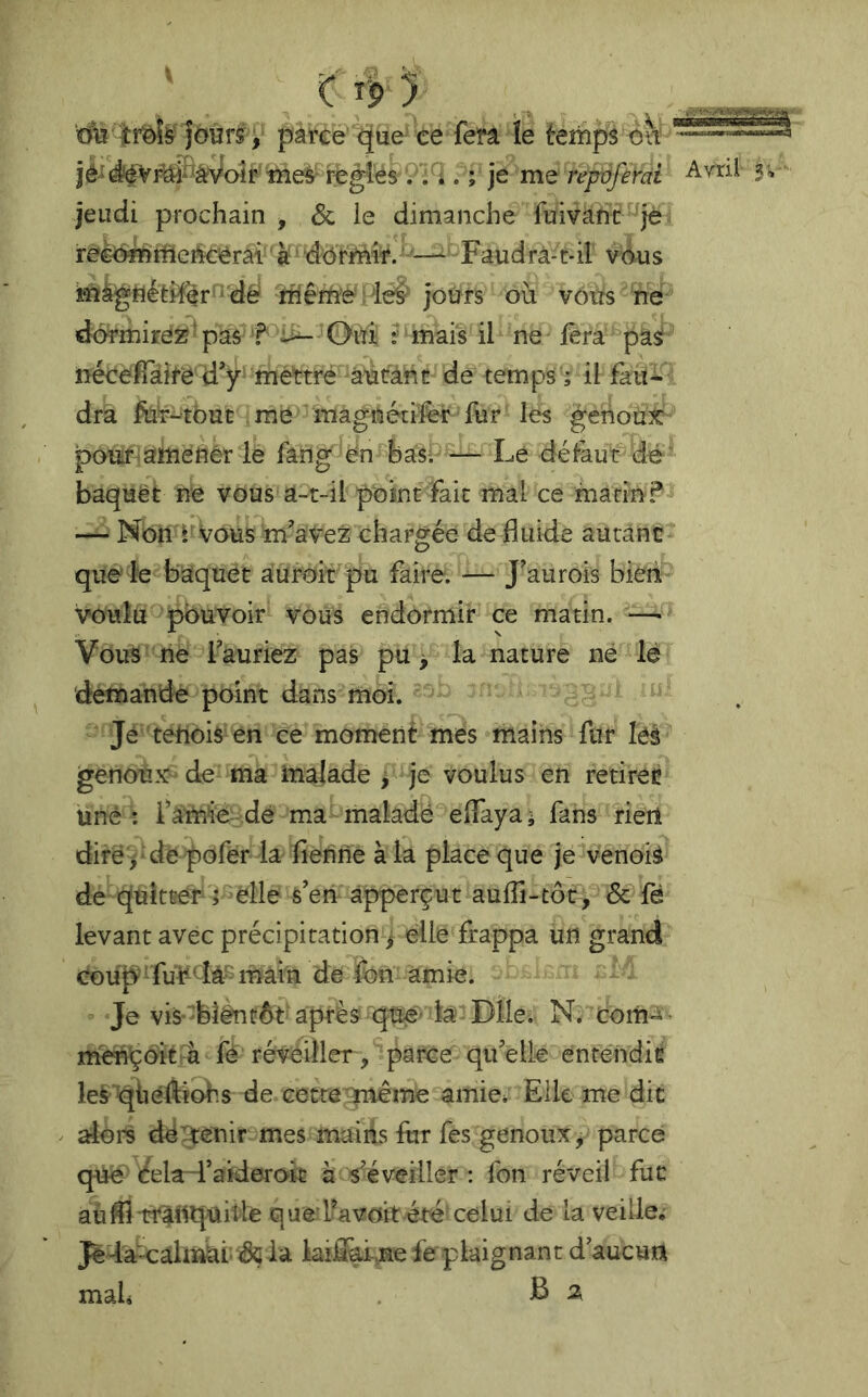 Îoûrî V pàrée que ce ferâ îe tenipl ou  iè^Vi^WoÎp^iîie^^ relies 9^ . ; je repdfêrai jeudi prochain ^ & le dimanche fuivant^^je reèë^tfleéc^érâi''à' dorMi^.^ Faudrà-t-il v6us ‘mfcgfléfei^^r'i'dè ihêriîe : leé‘ jours où vous ne dormirez ‘ pas f -u— Oui ? mais il ne fera pasf néceffaire d'y' mettré â’ùtàht de temps ; il fau- dra fti'f-'tout me magnétifèr fur les genoux: poTtïf-ahiénèr le fâng 'en^hasi Le défaut dé baquët ne vous a-t-il point fait mal ce macm?-» — Non i'vous m’aveZ chargée de fluide autant que le baquet aurait pu faire. — J'aurois bieri voulu pouvoir vous endormir ce matin. —- Vous rie fauriez pas pu > la nature né lé 'demande point dans moi. Je tehois en ce moment mes mains fur leà genoux^ de ma malade > je voulus en retirée une : famie dé ma inaladé elfaya; fans rien diré j depofer la fierine à la place que jé venoiâ de quitter a elle s’eti àpperçut aulTi-tôc, & fé levant avec précipitation j elle frappa un grand coup fui^^^iâ^ main de fon amie. Je vis-blénüôt après qué'k Dile. N. coiti'i- m'ençoit^ fé réveiller, parce qifelle entendit lesqùéÀïohs de Gette:9nieme amie^ Elle me die aioi^ déTtênir mes mains fur fes genoux^ parce que (^ela-faiderok à s'éveiller : ion réveil fut aûflitî^nquifle que*Ikvoit été celui de la veille; JèdâCalnki- dçia kiflm-,ne fe plaignant d'aucurt mali B %