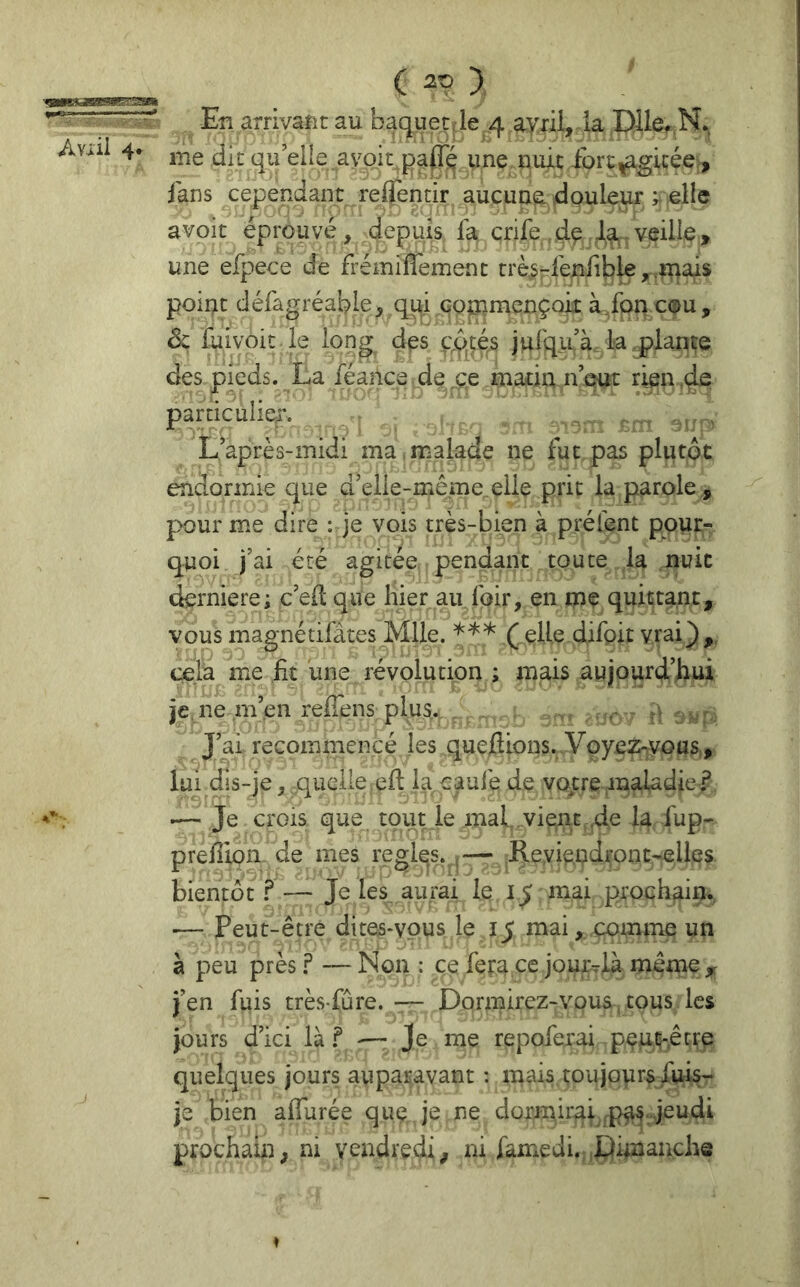 ( > . En arrivant au baquetJe 4 ayrü, la P^lcr me die qu’elle avoir une,nuit fort^gicée , fans cependant repentir aucune douleur pelle avoit éprouvé, depuis fa crife .d^ la,,veille, une efpece de frémiflemenc rrè^-feniibk ^^luais point défagréable, qui commcnçoii àfon cou, de fuivoit le long des f,<f>çés julqu’à la ..plante des pieds. La féailce de ce matin n’eut rien,42 pamculiey. , , ^ L’après-midi ma,malade ne fut pas plutôt endormie que d’elle-meme eile prit la parole, pour me dire : je vois très-bien à prélent pour- quoi j’ai été agitée pendant toute la nuit derniere; c’efl que Iner au foir, en me quittant, vous magnétifâtes^üe. *** ( elle difpit vrai_),. cela me fit une révolution ; mais aujourd’hui je, ne m’en refTens plus. , ,v , J’ai recommencé les quejdions. Voyez^vous, lui dis-je, quelle efl: la caufe de vope maladie.? .— Je crois que tout le mal vient de la fup- prefîion. de mes règles. ,— Reyiundfont-elles bientôt.^— Je les aurai le mai prochain. •— Peut-être dites*vpus le 15 mai, comme un à peu près F — Non : ce fera ce jourTia même ^ j’en fuis très-fûre. ■— Dormirez-vous cous les jours d’ici Ihf Je me repoferai pçjur-êfrc quelques jours auparavant : mais toujours fuis- je bien affurée quç, je ne dormirai prochain; ni vendredi/ ni famedi.. Dimanche