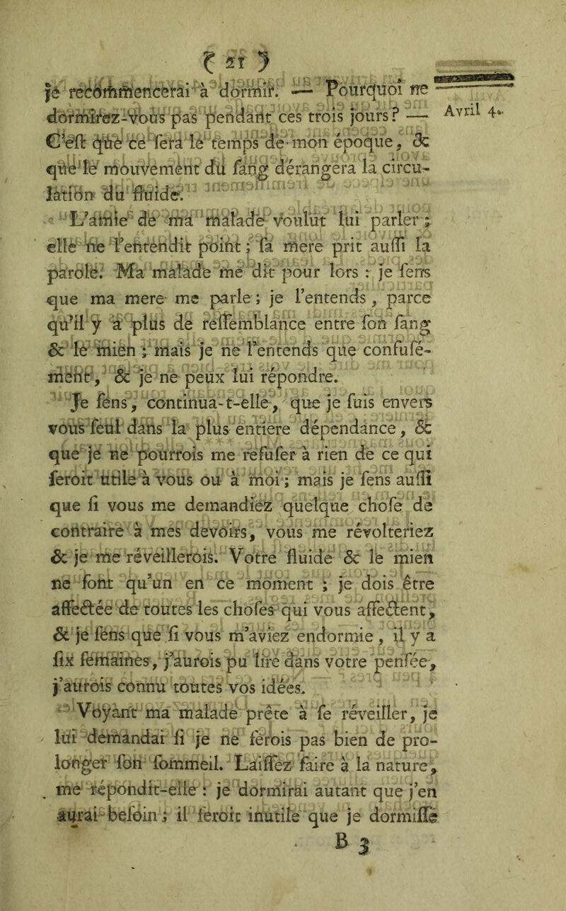 Jè recëèifteticèl-ai — Pourquoi rre dorMte-’vbtis pas pendârlt ces trois jours? — C’e^ q^b céTerd le' temps'de mon époque, & n^ôuveménc du fang dérangera la circu- Îàtîdnf du lîuidë. ' ■  'L’andie'de 'rbà lui parler ; ellè 'he rehtèîidit poiàt ; Ta mere prit aulTi la parolë. Ma malade me dk pour lors : je ferrs que ma mere me parle ; je l’entends, parce qu^il y a plus de reflemblance entre Ton fàng & lé %[ien ; mais je ne Teii tends que confuré- mehr, & je ne peux lui répondre. ' Je fens , continua-t-elle , que je fuis envers vousTeul dans la plus entière dépendance, St que je ne pourrois me refufer à rien dè ce qui feroit utile à vous ou à moi ; mais je fens auffi que il vous me demandiez quelque chofe dé contraire à mes devoirs, vous me révolteriez Sc je me réveillerois. Votre fluide 6c le mien ne font qu’un en ce moment ; je dois être affeélée de toutes les chofes qui vous affeéient, Sc je fens que ïi vous m’aviez endormie, il y a fix fehiaines, j’aurois pu lire dans votre penfée', j’aurois connu toutes vos idées. • Voyant ma malade prête à fe ré\^eiîler, je lui demandai fl je ne fèrois pas bien de pro- longer fon lommeil. Laiflez faire à la nature, me répondit-eile : je dorinirâi autant que j’en aurai belbin; il féroic inutile que je dormiflé