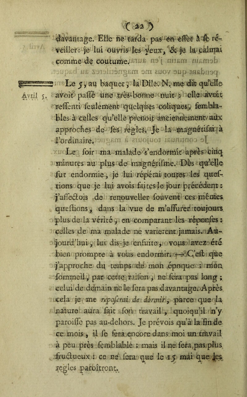 ■t davantage. Elle à # rl- veiiler: je lui ouvrisi-'tes^^eux,''^ l^jckiniai çomme de co.utume^Ê’iiJÊ na'i nuBm ni^rneb j.B ^ viüèngÊfn sm euov oup jHBbnaqr * ■ Le 5 > au baquetia^IDileaN? mê éüt qufibfle Àjril î. avoit: paffé unef três^b<^mîe’»mib-^!>^'fell^^  reiïenti feulement: rqitelqies oo^liquesp fembhiT blés à celles quelle p5‘'effôit>aneieî^me^ approches de ' fèâ I règleév ]é - la^ ‘^^aagiïécifaîb à l’ordinaire. “ ==:.-o‘^ _> 3][ Le foir ma malàde'^s’endôrmitf>àp4'ès^biriq minures au plus t de magnétifme. Dis qa^oUe fur endormie , je lui restai toutes'^ lesi quef- rions que je lui avois faites le jour précédent î jafiedois de renpuveller fouvent ces^mêmes quedions, dans la vue de m’alFurer toujours plus de la vérité^ en comparant les réponfes: celles de ma malade ne varièrent jamais.‘Au- jourd’hui, lui dis-je enfuite, vous-avez été bien prompte à vous endormiri r--:C’dl que j’approche du tempsixde mon époque' mon fommeii , par cecteîrarlan, ne fera pas long ; celui de demain ne le fora pas davantage. Après cela je me repoferai de dormir y-parco que la nature aura fait fon travail , quoiqu’il n’y paroilTe pas au-dehors. Je prévois qu’à la fin do ce mois , il fe fera encore dans moi un travail à peu près fçmblable ; mais il ne fera pas plus ii^ucSueux : ce ne. fera que le ij mai que îçgles paroîn;ont._