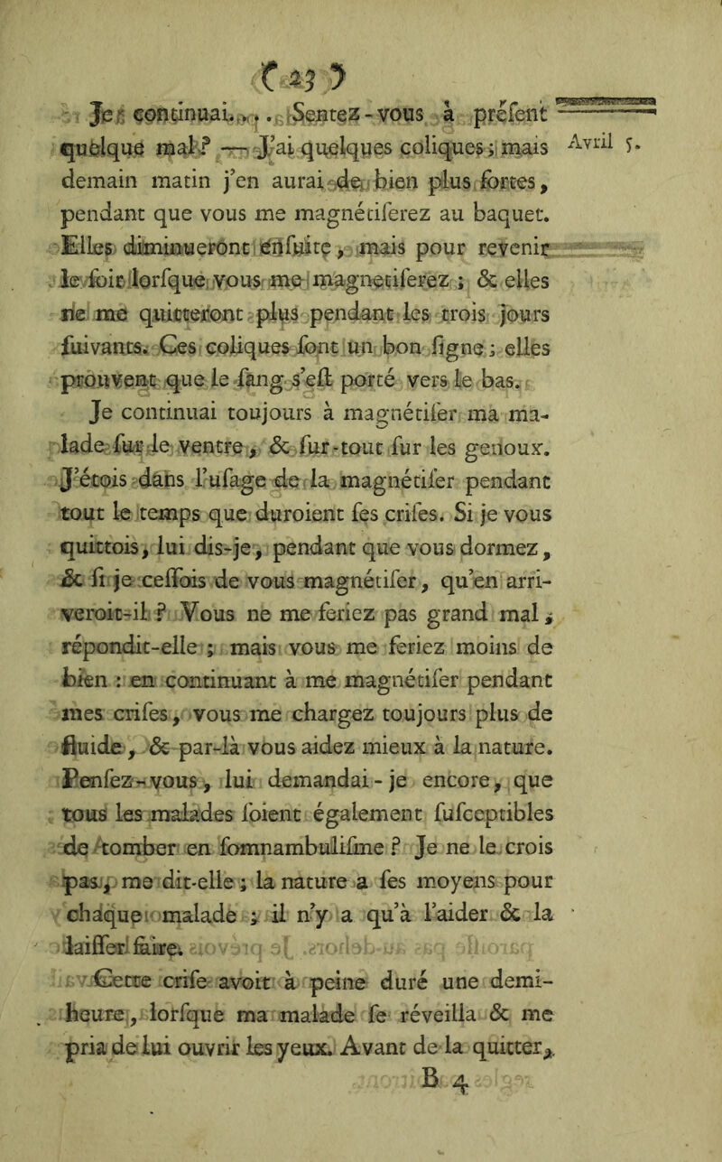 x^3.y , _ ; , J^r, çpnrinuaL^ »£hS^Btez -vous à prefent qufelquô nnak'* -m J^ai qu^lqpes coliques ÿ mais demain matin j’en auraisd^,<tien plus,fortes, pendant que vous me magnétiferez au baquet. Elles diilminuerônciiérifuirç, mais pour revenir ■ . le foiellorfquê; yousr îme-i enagnetilerezSc elles lie me qiiiciieronü?pfo3 pendant les crois jours fuivancsw Cesi coliques font un bon figne ; elles pro.uvenç que le ftng s’eft porté vers Je bas.. Je continuai toujours à magnétilér ma ma- lade fcc Je ventre, & Air-tout fur les genoujr. J’étoispdaps l’ufage de da. magnétilér pendant tout le temps que duroient fes crilés. Si je vous quittois, lui dis-je, pendant que vous dormez, Sc A jexeffois de vous^magnétifer, qu’en arri- veroit-il ? Vous ne me feriez pas grand mali répondit-elle ; mais vous me feriez moins de bien : en continuant à me magnétifer pendant mes crifes, vous me chargez toujours plus de fluide, . & par-là vous aidez mieux à la nature. PenreZr.vous, lui demandai-je encore, que tous les .malades foient également fufceptibles de ^^comber en fomnambuiiüne ? Je ne le. crois pas-!|. me dit-elle ; la nature a fes moyens pour chdquei malade ; il n’y a qu’à Faider 6c la ‘ laiffer'iàiirei '/0etre crife avoir à peine duré une demi- heure, lorfque ma malade fe réveilla Sc me pria de lui ouvrir les yeux. Avant de la quitter^. B4