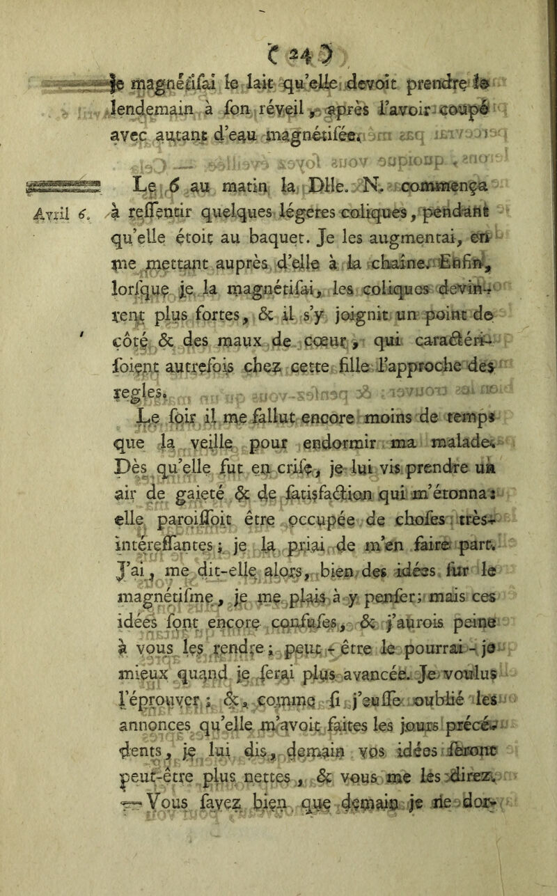 l,«<IMS«iWBfcgBag Ayi'II 6 C H 5 ; magnellfai le lak qu’eliei devoît preiidre fe îendemain à fon réyeil l’avoir coupé avec autant d’e^u magnètiféü^ . . . ■ - O’.i - S! Le 6 au matin la Dlle. N. commença /à reffentir quelques légères coliques, pend^nè qu’elle étoic au baquet. Je les augmentai, en ^le mettajit auprès d’elle à la cbaine^îîEttfin', lorfquç le, la inagnétifai> les coliques devin*? ^:ent plus fortes, & U s’y joignit un point de côté & des maux de cœur, qui caradéii* foiçnt autrefois cbe? cette fille fapproche de$ yegles. Le fpir il me fallut encore moins de tempj que la veille pour endormir ma malade. Dès quelle fut en crife., je lui vis prendre uk air de gaieté de de làtisfaéliQn qui m’étonna î elle paroiffpit être occupée de chofes : très-i- intereflantes ; je la priai de m’en faire part. J’ai , me dit-ellp alors, bien des idées lur le magnétifme , j.e me plais à y penfer; mais ces idées font encore cqjofufes, & j’aurois peine a vous les rendre ; p^tic r être le pourrai - je mieux quqnd je .ferai plus avancée. Je voulus réprouver ; comme fi j’euiTe oubfiié les annonces qu’elle mavoit faites les jours précé«-' dents, iç lui demah? Vos idées ibronc peut-être plus nettes , & vous me les^dire^Tv ‘^Vous fayez biçn que demain je rie dor^