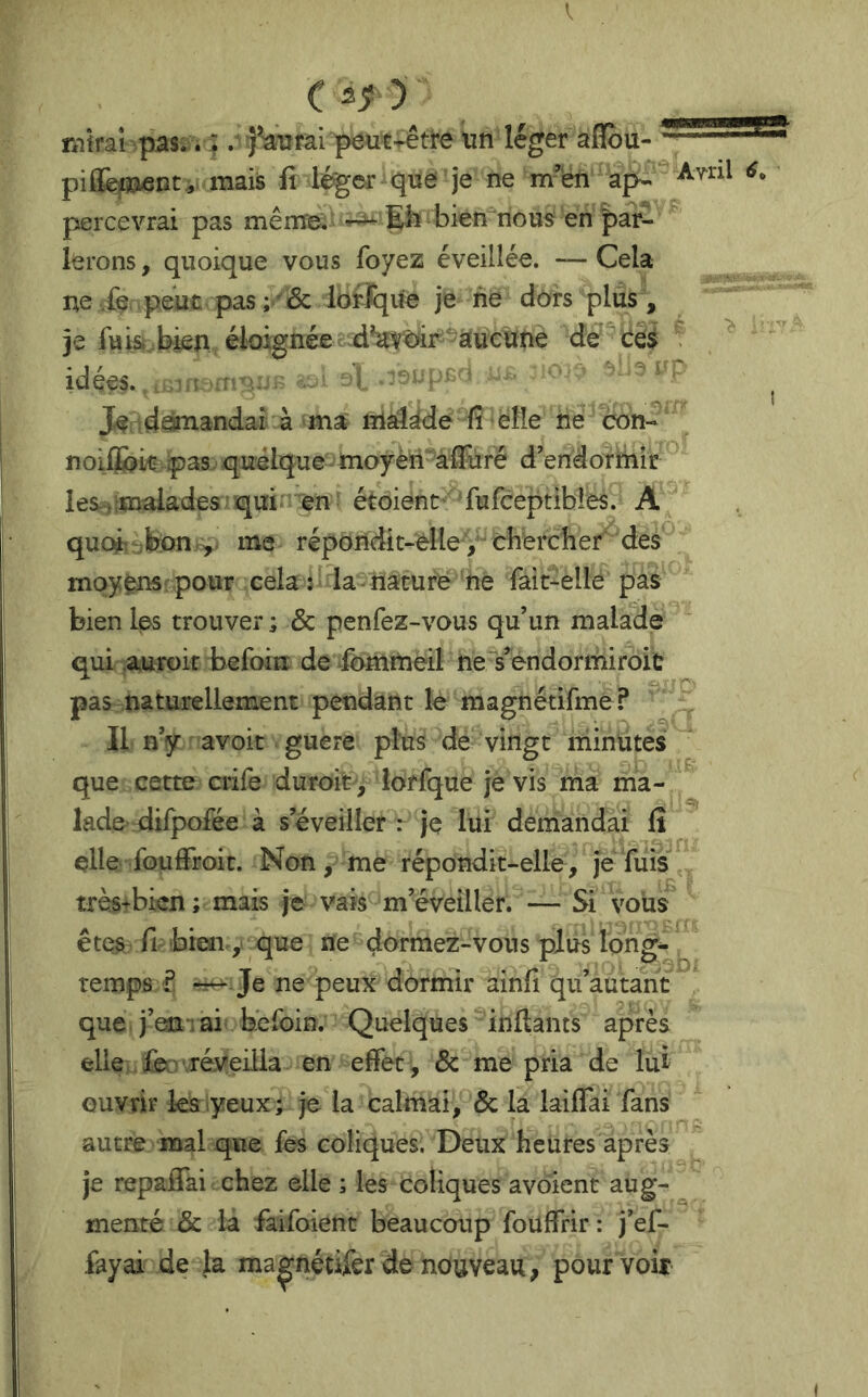 V C mirai pas.. :. '^fai peut^êti-e un léger aiîou- ' piflfeiBÆDt, mais fi léger que je ne m'en percevrai pas même^ ^ Eli bien nous en par- lerons , quoique vous foyez éveillée. — Cela ne ie. péut pas; ' & lof Jque je nè dors plus, je fuisi. bien éloignée aucune de Ce$ ^ idées. ..^,1 ; . I . ^ Je .d^andaî à ma til^^de fi elle ne con- nolffokvpas. quelque moyèii-affuré d’endorttiir ^ leSiimalades qui en étoienc ‘fufceptibies. A quoi-r^bon,^,. me répondit-elleV chercher des moyens-pour cela : la nature ne fait-elle pas bien Ips trouver ; & penfez-vous qu’un malade qui auroir befoin de ^fommeil ne s’endormiroit pas naturellement pendant le magnétifme ? Il n’y avoit guère plus de vingt minütesi que cette crife duroit, lorfque je vis ma ma- lade difpofée à s’éveiller : je lui demandai fi elle fouffroit. Non, me répondit-elle , je fuis très-bien ; mais je vais m’éveiller. — Si voiis^ êtes fl bien, que ne dormez-vous plus long* ^ temps ? Je ne peux dormir ainfi qu’autant que j’em ai béfoin. Quelques inflants après elle fe> réveilla en effet, & me pria de lui ouvrir les yeux; je la calmai, & la lailTai fans autre mal que fes coliques. Deux heures après je repaffai chez elle ; les coliques avoient aug- ^ mente & la faifoient beaucoup fouffrir : j’ef- fayai de la ma^nétifer de nouveau, pourvoir