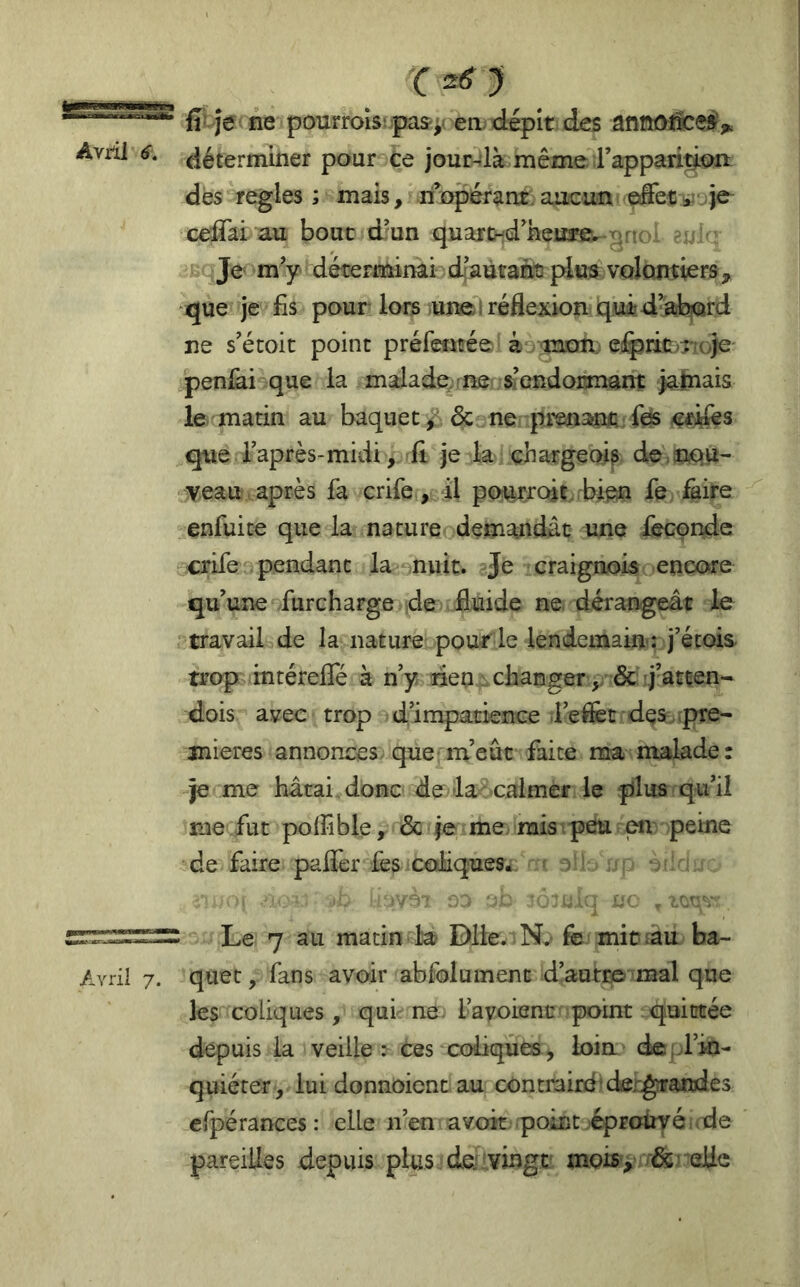 fî-îe< ne pourroîs; pas;( en. dépit des anttûJlceÿV détermmer pour Ce jour-là même rapparidoa des réglés ; mais, ri opérant, aucun je ceffai au bouc d^un quajrtnd neu3*e* ^noi ?.- Je m’y- déterminai di autant! pitjs volontiers, que je fis pour lors une i réflexion quid^ab|(ard ne s’étoic point préfentée' ko iîmn, e!i^jic>ri(>je' penlài que la malade, f ne s’endormant ialnais le matin au baquet^, ôc ne prenanfi fos «^ifes que l’après-midi. Il je la chargeai? de-nqu- veau . après fa crife, il poutrcût bien fe ^ire enfui te que la nature demandât une fécondé crife pendant la nuit. Je craignois encore qu’une furcharge de fluide ne. dérangeât le travail de la nature pour le lendemains j’étois trop intérefle à n’y den changer ,y & j’atten- dois avec trop dimpatience .l’eifet des^,.pre- mières annonces, que'm’eûc faite ma malade: je me hâtai donc de-la calmer le plus qu’il nie fut polfible, & je me mis.pelu en peine de faire pafler fes coliques^: ^ Le 7 au matin la? Dlie. Nv fe mitiâu ba- quet , fans avoir abfolument d’autre mal que les coliques, qui ne. l’avoienc point quittée depuis la veille : ces coliques, loin deol’in- quiérer , lui donnoienc au contrairë'deygfrandes cfpérances : elle n’en avoir point éprouvé oie pareilles depuis plus de vingt mois, elle