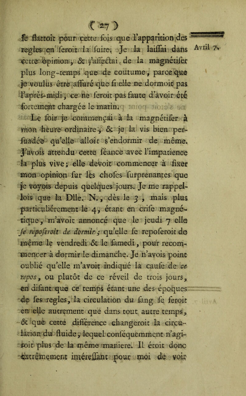 pxsuff'çeltteifois^ qtie rapparition-des regies' jefn'jfepoicidan fuites Je la laiflai dans te:ecre; èpinion, &iÿaÜe£bi^de la magnétifer plus long-temps^ue de coutume, parce que ' jê vüulùs êüfe affuré qï^e fi elle ne dormoic pas d^ap^èi-^midi / ce ne fer^ pas faute d’avoir été. fortement chargée le matins icfîlie commençai à la magnétifer à mon dîéure ordinaire& je la vis bien per- fuadé^ qu’elie'nalloit^s’endormir de même,. J’àvois attendu cette féance avec rimpatience la plus vive; elle devoit commencer à dxer mon opinion fur les chofes-furprenantes que je voyois depuis quelques jours. Je me rappel- lois que la Dile, N., dès le 5 , mais plus particuliérement le 4, étant en crife magnée tique, m’avoit annoncé que le jeudi 7 elle Je repüferoit de dormir ,• qu’elle fe repoferoit de même le vendredi & le fàmedi, pour recom-^ mencer à dormir le dimanche. Je n’avois point oublié qu’elle m’avoit indiqué la caulé de repos, ou plutôt de ce réveil de trois jours, en difant que ce temps étant une des époques de fes réglés circulation du fang fe feroit en elle autrement que dans tout autre temps, ôc que cette différence changeroit la cirçu- iationduPfluide, lequel conféquemmenc n’agi- toit plus de la même maniéré. Il écoit donc ^xtrêînemerit intéieJûTant pour moi de voir