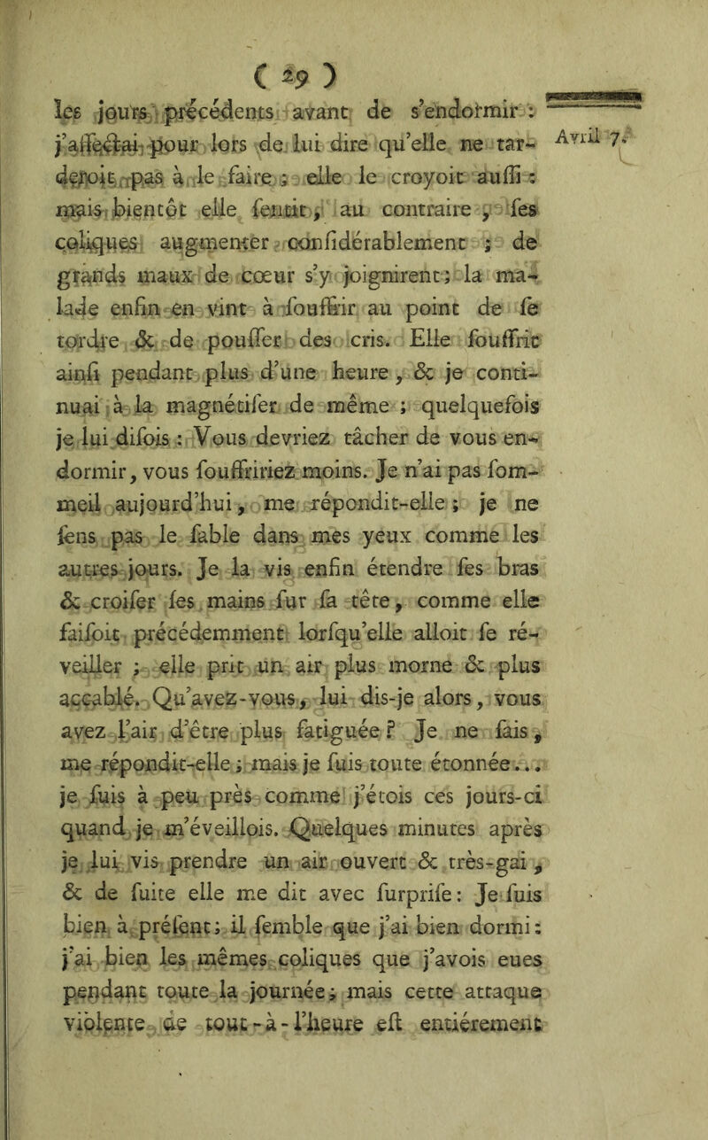 les jQurfr r précédents avant de s’endormir : “ lors de lui dire quelle ne rar- dç^pilxrpâs à , le faire ; elle le croyoit aulîi : mai^îMÊncôt elle fetmc y au contraire , fes coliques augmenter . confidérablement ; de glands maux de cœur s’y joignirent; la ma^ lade enfin en vinc^ à :foufÊ’ir au point de le tordre <Sc de pouffer des cris. Elle fouffric aittff pendant plus d’une heure, & je conti- nuai à la magnétifer de même ; quelquefois je lui.difois ; Vous devriez tâcher de vous en- dormir, vous fouffririez moins. Je n’ai pas fom- meil aujourd’hui, me répondit-elle ; je ne lèns pas le fable dans mes yeux comme les autres jours. Je la vis enfin étendre fes bras & croifer les mains fur fa-tête, comme elle faifoit précédemment lorfqu’elle alloit fe ré- veiller ; elle prit un air plus morne de plus accablé. Qu’avez-vous, lui dis-je alors, vous avez l’air d’être plus fatiguée ? Je ne fais, me répondit-elle ; mais je fuis toute étonnée... je fuis à peu près comme j’étois ces jours-ci quand, je m’éveillois. Quelques minutes après je lui vis prendre un air ouvert & très-gai , de de fuite elle me dit avec furprife: Je fuis bien à préfent; il femble que j’ai bien dormi; j’ai bien les mêmes coliques que j’avois eues pendant toute la journée; mais cette attaque vibipnte de tout-à> l’heure eff entièrement