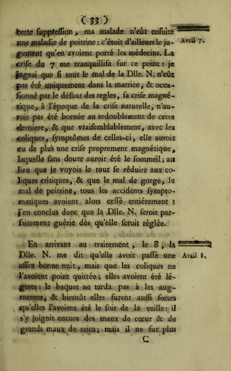 fcctCe fuppfellîon, ma malade n^éût exifuité'' une maladie de poitrine ; c’étoit d’ailleurs le ju^ gement qu’en avoienc porté les médecins. La crilè du 7 me tranquillifa fur ce point: je fugeai que fi tout le mal de la Dile. N, n’eûî pas été uniquement dans la matrice, & occa- lionné par le défaut des réglés, fa crife magné- tique, à l’époque de la crife naturelle, n’au- toit pas été bornée au redoublement de cetta idcrniere, & que vraifemblablement, avec les coliques, fymptômes de celles-ci, elle auroic eu de plu)5 une crife proprement magnétique ^ laquelle fans doute auroit été le fommeil ; au lieu que je voyois le tout fe réduire aux co- liques critiques, & que le mal de gorge, le mal de poitrine, tous les accidents fympto^ matiques avoienc alors cefle entièrement : î’en conclus donc que la Dlle. N. feroic par- faitement guérie dès quelle feroit réglée. AyiU 7- En arrivant au traitement , le 8, k Dlle. N. me dit qu’elle avoit paflfé une Aval 8^ affez bonne nuit, mais que les coliques ne l’avoient point quittée ; elles avoient été lé- gères : le baquet ne tarda pas à les aug- menter, & bientôt elles furent aulfi fortes qu’elles i’avoient été le foir de la veille: U s’y joignit encore des maux de cœur & de grands maux de reins; mais il ne fut plus G