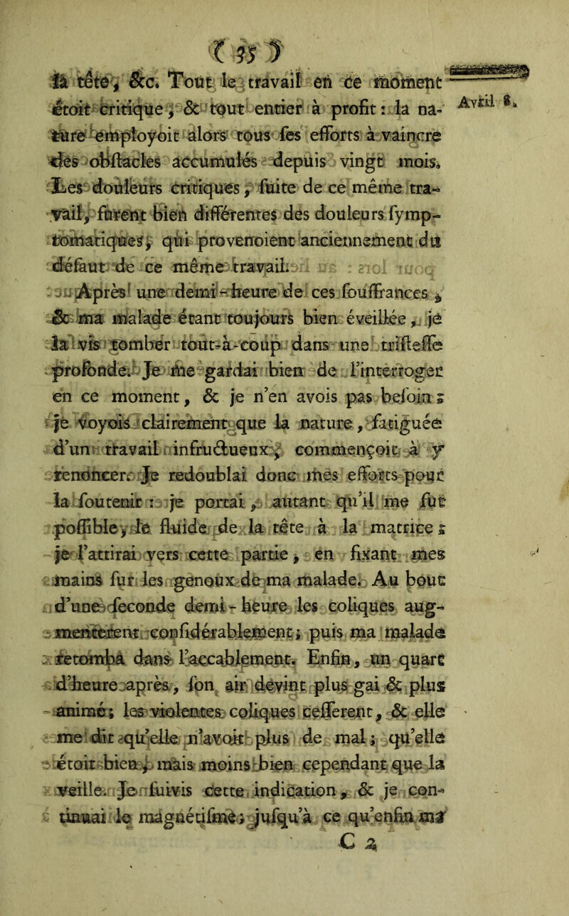 ik tête , êcc» ‘Toü^. le ^ travail eti Ce îïiôinetit étoit Cïititpiêî^&^^^ profit: la na-' *• ^^mpîoyoit: ^ iàlors’ tous’ fes efforts à .vâinere tjés oBllacks accumulés depuis vingü moisà ies douleurs critiques y fuite de ce même tra-^ \vai!y fàïeut bieîi différrentes des douleurs fymp- ïtjmaciques^ qui proverroient ancieimementi dis défaut de ce même)ira-vaiL t\ i jAprès^ uue demiHireure de ces fouffrances ^ ma malade étant toujours bien éveilléejè la isombér toUt^à-coiip dans une txifteffe profondcii Jje me gardai bien de rinterrogei! en ce moment, & je n’en avois pas befoin» i Jè 'foyoi^jckirsmént^que la nature, fatiguéè d’un, travail ainfruâ:uenx:f commençoit. y ïendncerr Je redoublai donc jties effbtts po;UJ! la-foutenir î je portai p autant qu’il me fut -poflibleyde fluide ;dei,la tête à la matrices ~jel ’attirai vers cette partie ^ en fixant lUes ^iinains fur, les genoux duma malade^ Au boue , d’uneàcfeconde demirhèure les coliques aug- menëeiknîuconfidérableJS^ent puis ma malade .^jhettHub^ (feus IkccabJeimeiwrs Enfin, un quart . d’heure^après , fbn ah dévint. plus gai ,& plus - -animcTî te violentes? coliques cefferen t, & elle ■ me' dit ^qll’elk .nlavoith plus de mal ; qu’elle ‘ étoit bien;.f. mais moins rJbien cependant que la verlle. Je»f'flims Cette, indication, & je con^ damai lo maguétiffnè j jufqu’à ce qu’enfin