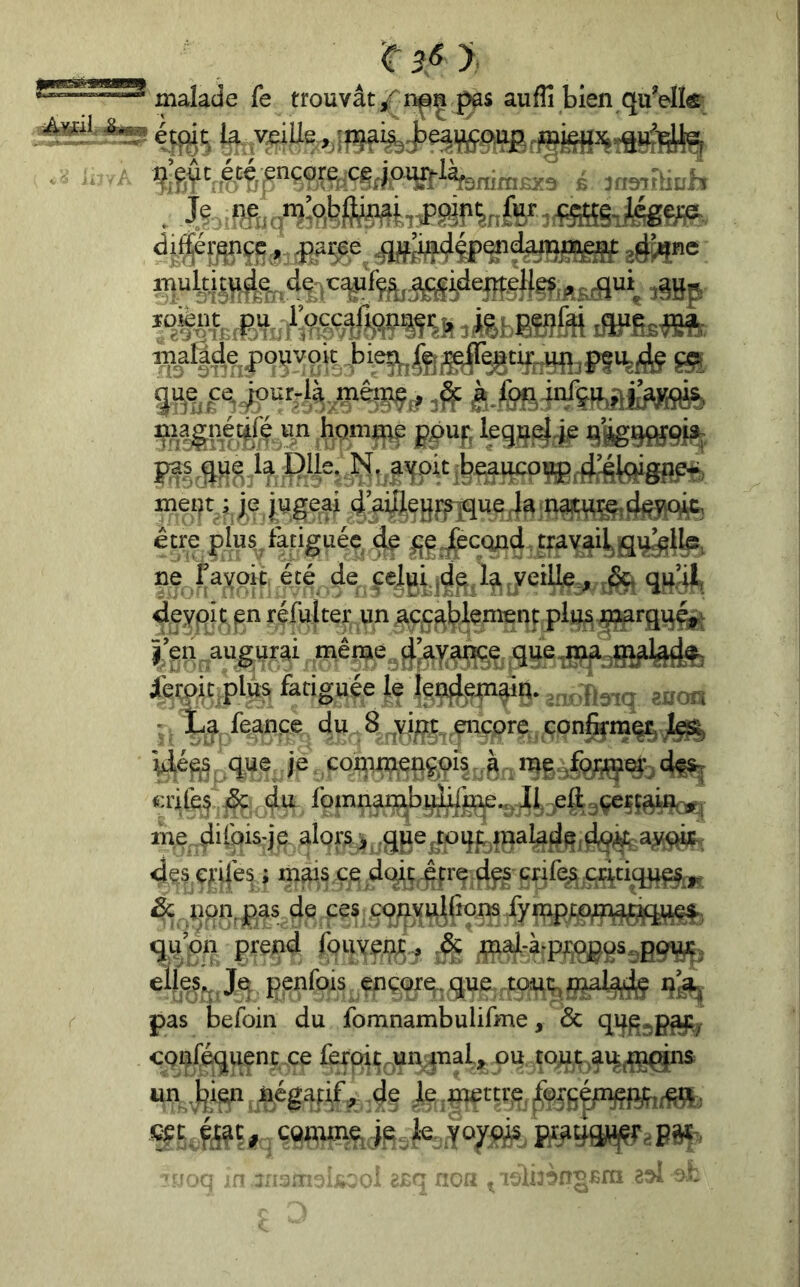 _ 'C3<sy, malade fe trouvât auffi bien quVIÎfi . i^:e,$t ,é.té;ençore^cg^piW%^ r jaairïith . J?: îffi.9”?’o,i?#?wbiPæî'^in,fe«'^mî-Jmm eé^«e lUPfîsm malâ4apo^vok45ie5^(g^^t^^^^^ honii^ gpuj, t|Bg9«9j?f meift, v je jugeaj ij,’aiJlej}î:f|que 4a najc^^rj. être plus, fatiguée iç ^jej^econd trayai^iqi^ib, ne fayoît été de veille., ^ qu’H deypit.p réfulter un jacç^^lement pli^ ^i^arqvi^^v î eri ^au^urai mên;ie ^^'^ayan^e que,^.^ iei:pic,plus fatiguée le ^ • Xa feançe du 8 yi^| encore con^m% 1^ Ué^, que je, conij^çpçpis^. me dfs^ crilq ^ du fomn^bi^^^., pfl^ rne difois-je. alors > ,q(ie^toqpjnalad^id§<^ 4çs ç^’i|'es ; mais çe dc^ç -^crç dfs crif(^q4tiq^ ^ Ijpn^pas de ces ÇQny^^frons fyn;q);;,pm^ qu pn prend fouyenje.^ ^ijnaj-à-p^qpgs^pg^. ellej^ penfois ençorq. que -to^t^ pas befoin du fomnambulifme, Sc qifp^p^ conféquenc ce fèroit^urranal, ou tojat ^ai^^^iç^ns un .Ijien , négatif , dp le .piertrp^ ^pjgéju^^ t çQinme^ jp ,k. J '