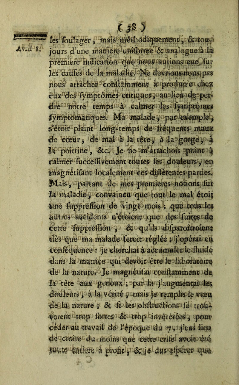a. fes' fbüïager > inais^ <§eîto^> jours d’une mamérë*uî»®èfipte &'’âjn^l0gaeiàd^ preriiiefè indicadon- 4fÉfè|J*auHoa^ tcsi^fur Je^' catiTeà de la dôvdcaîiMfettSipas jibus^' atBèîïe^.^colàiâkîrtîéftt fc^p^dl^ÿeidie^ cdx^^des fymptôrhèa' c^iti^ae^;- audièo^id^^peï,^ dre^' notre temps ' h batoef? < 4çs &fyidp4^^ lymptdmatiqueÿ. MàP'Sfôlade > paf s’étdk plaint long^teMp^ de fréqiiei^i' maux de cœur ^ de mâJs a lai tête, à Ja^gajge ^ a là ‘ poitrine, dcc. Je ne ^ni^àttacbois -point' % calmer lùcxelîîvenièHt toatef fes-; doûkuirs^ en inàgnétifanc localeinent Ce^ djLfférçnces>parties, Mafe^ J' partant -àe mes premières nodons^ fur là malàdie^ eonvaincu que tout le maf'étoiç ^né fuppreflîon de vingt mois » què aütrés aaéidents n’écorent ^que des diitççsf dc cette'füpprefliôn , & qu’ils ^lifparoicroîeiit dès qué ma malade feroit-réglée t ij’opérai en fx^nréquence i ] e cher chai h ac^ umuler le iluide dans là matrice qui devbit^ ^çtre le làboràcôire de là nature. Je magnédlai conftammcoc )de la rête aux genoux ; pan là j’augmenqah-ks douleùrs > à la védté ÿ^mais je rempfote de la nature ; 6c li les^ obftruélion& ''fé'troh-^ Vçrem trop fortes 6c trop- invétérées^ ^tiur céder au travail dé l’époque du do croire du moins que cette crifei avoir ' à jn’afit-j-dut^'^rpé^?
