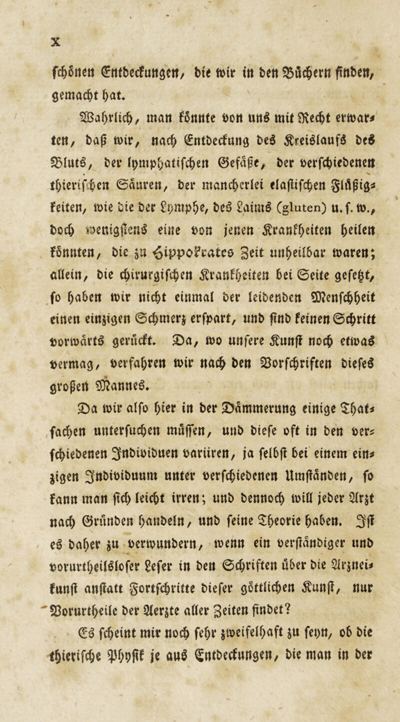 fettet! €ttfbecfmt$ett/ bie wir in ben Supern ftnbett, gemacht bat* SBahrlich/ matt fbnnte i>ott un$ mit&echt erwar* tett/ bap wir, nad) (£ntbecfung be3 $rei$lauf$ be$ bet* Ipmpbatifchen 0efdpc, ber oerfchicbenett * ^ thierif beit ©duren, bet* mancherlei elafttfc^en gläpig* Feiten, wie bie ber £t)mph^ beS £aim$ (giuten) u.f. w., bod) wenigpenS eine oon jenen SranFheiten feilen Fönuten, bie p ^ippofcatco Seit unheilbar waren; allein, bie c^irur^xfc^en Sranfheiten bei ©eite gefegt, fo haben wir nicht einmal ber leibenben Wenfchh^tt einen einten ©chnterz erfpart, unb ftnb feinen ©chritt vorwärts gerüeft. ©a, wo unfere dtunff noch etwas vermag, verfahren wir nach ben SBorfchriften biefeS großen Cannes. ©a wir alfo hier in ber ©dmmerung einige $bat* fachen unterfuchen mnfien, unb biefe oft in ben oer? fchiebenen 3ttbünbuen oariiren, ja felbft bei einem ein* jigen Jnbioibuum unter betriebenen Umpdnben, fo Fann man jtd> leicht irren; unb bennoch will jeber 2lrzt nad) 0rttnben hanbeln, unb feine SF^eorie haben. 3(1 eS bal>er zn oerwuttbern, wenn ein berfrdnbtger unb borurtheilSlofer Sefer in beit ©chriften über bie Arznei* Futtji attfiatt gortfehtitte biefer g^ttFic^en Äun(f, nur 'S3orurthcile ber Merzte aller Seiten finbet? €S fcheint mir noch fehr zweifelhaft zu fepn, ob bie tfjterifche je au$ ^ntbeefungen, bie man in ber