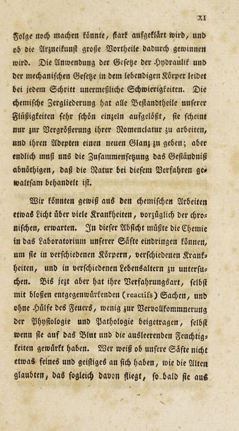 XX golge noch machen f bunte, ßarf aufgeflürt wirb, unb ob bie Slrjneifunß große 23ortheile babttrcß gewinnen wirb. Sie Slnwenbung ber ©efeße ber .ßpbraultf unb ber mechanifchen ©efeße in bem leßen&igcn Ä6rpei* leibet bei jebem Schritt unermeßliche Schwierigkeiten. Sie themifche Scrglte&eruttg hat ade Sßeßanbtßeile unferer glüßigfeiten fefjr fchbn einjeln aufgelbßt, ße fcßeint nur jur SSergrbßerung ihrer Slomenclatur $u arbeiten, unb ihren Slbepten einen neuen ©lanj ju geben; a6er enblich muß un§ bie Sufantmenfeßung ba« ©eßanbniß abnbtfjigen, baß bie ÜJatur bei biefem Verfahren ge* toaltfam behanbelt iß. SSBtr fbnnten gewiß au« ben chemifcben Arbeiten etwa« Sicht über »iele Sranfheiten, eorjüglicß ber djro* nifchen, erwarten. 3it biefer Slbßcht müßte bie Chemie in ba« Moratorium unferer Safte einbringcn können, um ße in »erfctjiebenen Körpern, eerfchiebenen Äranf* heiten, unb in oerfchiebenen £eben«altern ju unterfu* tßen. 2M« jejt aber hat ihre 93erfahrung«arf, felbß mit bloßen entgegenwürfenben (reactifs) Sachen, unb »hne -g)ülfe be« geuer«, wenig jur fBer&oflfomranerung ber «Phhßologie unb Pathologie beigetragen, felbß wenn ße auf ba« IBlut unb bie au«leerenben geuchtig* feiten gewürft haben. Sffier weiß ob unfere Süfte nicht etwa« feine« unb geißige« an ßch haben, wie bie Slltett glaubten, ba« fogleicß baoon fliegt, fo halb ße au«