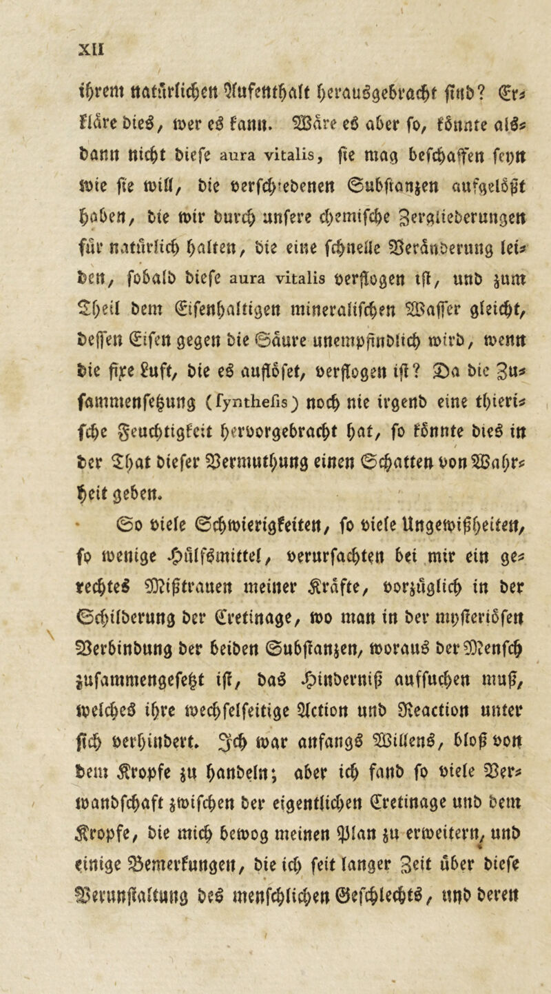 tfrrem natürlichen 9fufcttthatt herauSgebradhf ftub? (Er* fldre bieS, mer eS famt. SÖßdre e$ aber fo, Zitate al$* barnt nicht biefe aura vitaiis, fte mag bcfchaffen fci>n mie fie rnitt, bie berfch?ebenett ©ubftanjen aufgeldpt Robert/ bie mir burch unfere ch?mifc&e gerglieberungett für natürlich galten, bte eine fchnelle SSerdnberung let* ben, fobalb biefe aura vitaiis verflogen ift, uttb $um Sf)ei( bem (Eifenhaltigen mineratifchen Gaffer gleicht, helfen (Eifert gegen bte ©dure urtempfinblicb wirb, mcntt bie fae £uft, bte eS auflofet, verflogen tfl? Sa bie 3u* fammenfe|uttg (fymhefis) noch nie irgertb eine thiert* fche geuchtigfcit berborgebracbt bat, fo formte bteS in j ber St;>at Dtefer Skrmuthung einen (Schatten oonSBahr* heit geben* ©o biete ©chmiertgfetten, fo biefe Ungeibifbettert, fo menige £fltfSmittet, berurfachten bet mir ein ge* rechtes SRtjftratsen meiner Ärdfte, bor$uglich tn ber ©chitbcrung ber (Eretinage, mo man in ber mpjlertofert SBerbtnbung ber beibert ©ubjlan&en, morauS ber^enfch ittfammengefe|t ifi, ba$ Jjptnbernifi auffuchen muß, metcheS ihre mechfetfeitige Fiction uttb 9ßeaction unter ftch berhinbert* 3# mar anfangs SÖittenS, btoftbon bem Äropfe $u handeln; aber ich fartb fo biete $er* manbfchaft jmifchen ber eigentlichen (Eretinage uttb bem Äropfe, bie mich bcmog meinen 33Ian $u erweitern, unb % einige Senterfungeit, bie icO feit langer Seit ü6er biefe SSerunjialtuitg be$ menfc&lict)en®efc&lec&t$, «nbberen i