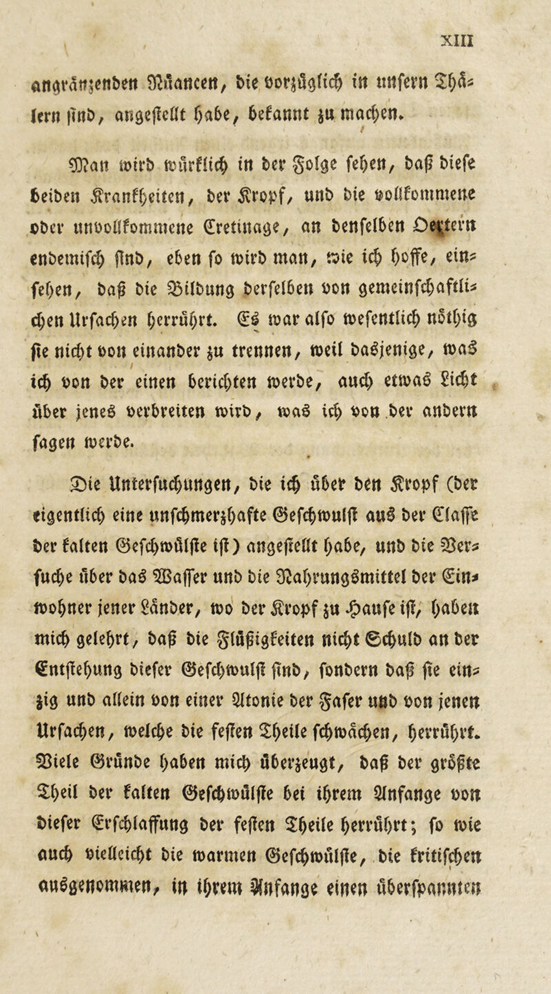 angratt^enbett Sßüancen, bie bezüglich tn unfern 2h^ lern |Tn£>/ angefMt habe, befannt $u machen* / £0?att tx>trb ttntrflich in ber Solge fehen, baß biefe beiben $ranf(;eiten, ber Sropf, unb bie bollfontmene ober ttttboilfommene (Erettnage, an benfelben Centern enbemtfd) flnb, eben fo mirb man, mie ic^ hoffe, ein* fehen, baß bie Gilbung berfelben bon gemcinfd)aftli* d;en Uvfacben herrührt. Q:S mar atfo mefentlich nothtg jte nid)t bon einanber $u trennen, weil baSjenige, rnaS i ich bon ber einen berichten merbe, and) etmaS Sicht über jenes berbretten toirb, maS ich bon ber anbern fagen merbe. Sie Unterfudjungen, bie ich über ben Äropf (ber eigentlich eine unfdjmer$f)afte ©efebmulff auS ber (Eiaffe ber falten ®efchmüljle iß) angeßellt habe, nnb bie SSer* fache über baS ^Baffer nnb bie 3W)rungSmittel ber (Ein* mohner jener Sauber, n>o ber Äropf $u £aufe iß, habe« mich gelehrt, baß bte glüßigfeiten nicht ©chulb an ber (Entßehung biefer @efd>ft>ulß ßnb, fonbern baß ße ein* jig unb allein bon einer $ltonie ber §afer nnb bon jenen Urfadjen, melcbe bie feßen 2l)eile fchmad)en, herrührt. 53iele 0rünbe haben mich überzeugt, baß ber grüßte 2heil ber falten ©efcbmülße bet ihrem Anfänge bon biefer (Erfchlaffung ber feßen Shetle herrührt; fo tote auch biellcieht bie marmen 0efchmüljle, bie fritifchen ausgenommen, in ihrem Anfänge einen überfpanmen