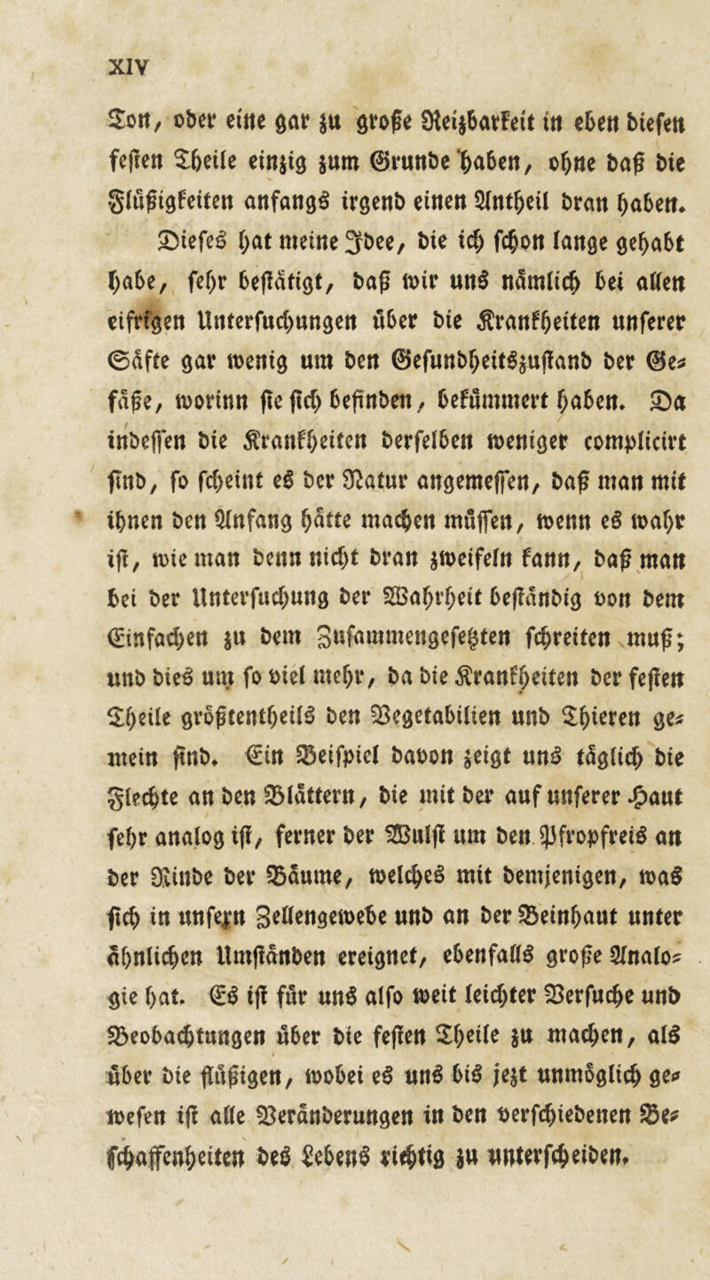 Sott, ober eitle gar ju große SteijbavFeü ttt eben btefett feßen Sbeile einjig $um ©runbe haben, ebne baß bie glußigfeiten anfangs irgenb einen 51ntbcü bran haben* SiefeS (>at meine 3fbee, bte ich febon lange gehabt habe, febr beßätigt, baß n>ir unS nämlich bei allen eifrigen Unterfucbungen über bte Aratrfbeiten unferer 0dfte gar wenig um ben ©efunbbeitSsußanb ber @e* fafe, worinn fte ßcb beßnbflt, befummert haben. Sa tnbeffen bie Sranfbetten berfelben weniger complicirt finb, fo febeint eS ber Statur angemeffen, baß man mit ihnen ben Qlnfang batte machen muffen, wenn eS wahr iß, n>ie man benn nicht bran zweifeln fann, baß man bei ber Unterfucbung ber SBabrbeit beßdnbig bon bem ©infamen ju bem gufauimengefefsten febreiten muß; unb bieS um fo biel mehr, ba bie Äranfljeiten ber feßen Sbeüe größtenteils ben 23egetabtlten unb Sbierett ge* mein ßnb. €in Seifpiel babon $eigt unS täglich bie glecbte an ben flattern, bie mit ber auf unferer £aut febr analog iß, ferner ber 2Bulß um ben Pfropfreis an ber DJinbe ber Saume, meines mit bemjenigen, waS ßcb in unfein Sellengewebe unb an ber Seinbaut unter ähnlichen Umßanben ereignet, ebenfalls große Slnalo* gie bat. €S iß für unS alfo weit leichter Serfucbe unb Seobacbtnngen über bie feßen 2beile W machen, alS über bie ßußigen, wobei eS unS bis je$t unmöglich ge* wefen iß alle Serdnberungen in ben berfebiebenen Se* fchaffenbeiten beS Gebens richtig }« unterfebeibem