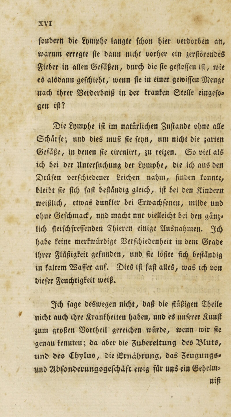 fonbern ine fympb* tattöte fcbon $ter t>et*bot*6ett alt, iuarum erregte fte bann nicht Dorier ein jerflorenbeS gieber in allen ©efdßen, bureb bte fte geftoffen iß, n>ie tß alSbann gefchiebt, tt>enn fte in einer geH>iffen 93?enge » stach ihrer 93erberbniß in ber frattfen (Stelle eingefo* gen iß? Sie £i>mp^e ifT im natürlichen Snßunbe ohne atte ©cbSrfe; unb bie$ muß fte fepn, nm nicht bie $artett ©efaßc, in benen fte circulirt, $u reifen» ©o mel al£ ich bei ber Unterfud)ung ber gpmpbe, bte ich au6bett Stufen fcerfcbiebencv Seichen nahm, ßnben fonnte, bleibt fte ftch faft beßdnbig gleich, iß bei bei?'ßitibem tvetßltch/ etmag bunfler bei (Erwacbfenen, milbe unb ebne ©efebmaef, unb macht nur meßeiebt bei ben gdnj* lieb fleifebfrefienben Shoren einige $lu£nabnten. 3$ habe feine merfmürbige 93erfcbiebenbeit in bem ©rabe ihrer glüßtgf'eit gefunben, mtb, fte loßte ftch beßdnbig in faitern SGßafier auf. Sie$ iß faß aße$, n>a$ ich boit biefer geuebtigfeit weiß* 3fch fage betoegen nicht/ baß bie ßußigen Zfyeilt stiebt auch ihre ^rattfbeiten buben, unb eß unferer $ttnß jum großen 93ortbeil gereichen ftntrbe, toemt tt>ir ße §enau fenuten; ba aber bie Subereitung bco glitte, tmb beo Cbyluo, bie Ernährung, baß oeugungs* mb 2Jbfonberungegcf<h4ft ewig für un$ ein ©ebeiw* niß