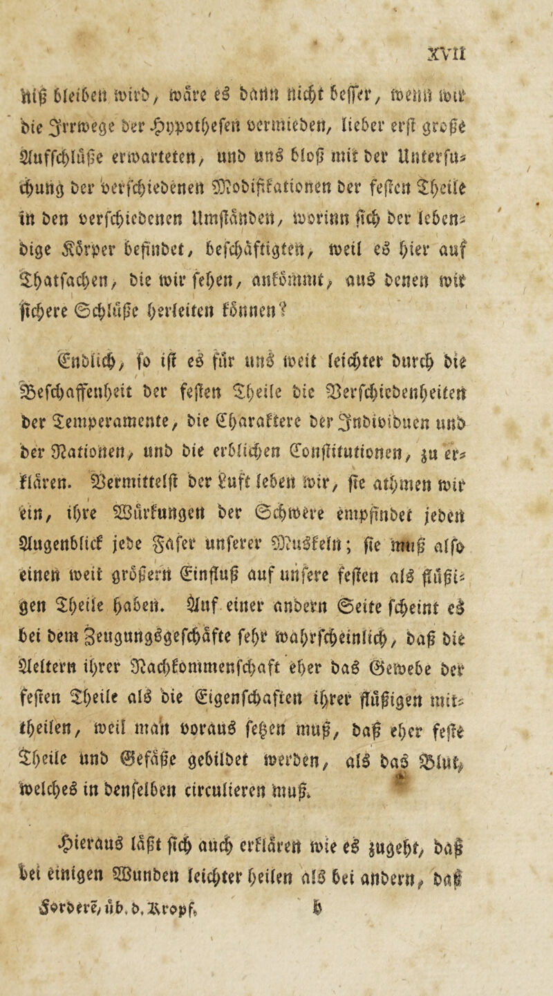 t ZC\rll fttß bleiben mirb, märe bättn üicfrt 6cffer, menn imi bte Jfrrmege ber j£n)potf)efen öernueben, lieber erfi große $(uffd)luße enthärteten/ unb un$ bloß mit bet Unterfu* d)uhg ber Wtfd)iebenen 9Kobtßfattonen Der fejlen Tgeüe in ben terfcfjtebenett Umjidnbcn, toorinn (\d; ber leben* bige Sbrper befinbet, befd)dftigtest, meil hier auf S^atfad>en, bie n>tr fegen, anfbmmi, aus betten mit fiebere ©cgttiße gerleilen fbmien? gnblicg, fo ifr e$ für nnß meit leiegter bnreg bie / * ' ’ j < lßefc(>affenf>ett ber fejlen Steile bic 33erfcgiebengettert ber Temperamente, bie (Egarafterc ber 3fnbimbuen unb ber Nationen, «nb bie erbitten (Totttlitutionen, $u er? fldrett. Öermittelfi ber £uft leben mir, fte gtgmen mir i em, if)re ^Bildungen ber ©egmere emppnbet jebet! Slugenbficf jebe gafer unferer SKuSfelft; ße muß aIfo einen meit großem €inßuß auf uiifere feften al3 ßilßis gen Steile fabelt. &uf einer anbern ©eite fegeint c$ bei bem Seügmtgßgefcgdfte fegr magrfegeinfieg, baß bie keltern igrer 2ßad)£ommenfd)aft eger ba6 ©emebe ber feften Tgetle al£ bie gigenfegafien tgrer fhißigen mit* tgeüen, meil matt noranS fegen muß, baß eger feße Steile unb ©efdße gebtlbet merben, al3 bas Slut^ meld)eö in benfelbett etreulieren muß* * ^ierau^ laßt jicg aueg erfldrert mie eS pgegt, baß bei einigen SBunben leidster geilen bei anbern, baß Äbrbtre/uM/ZUbpf* b