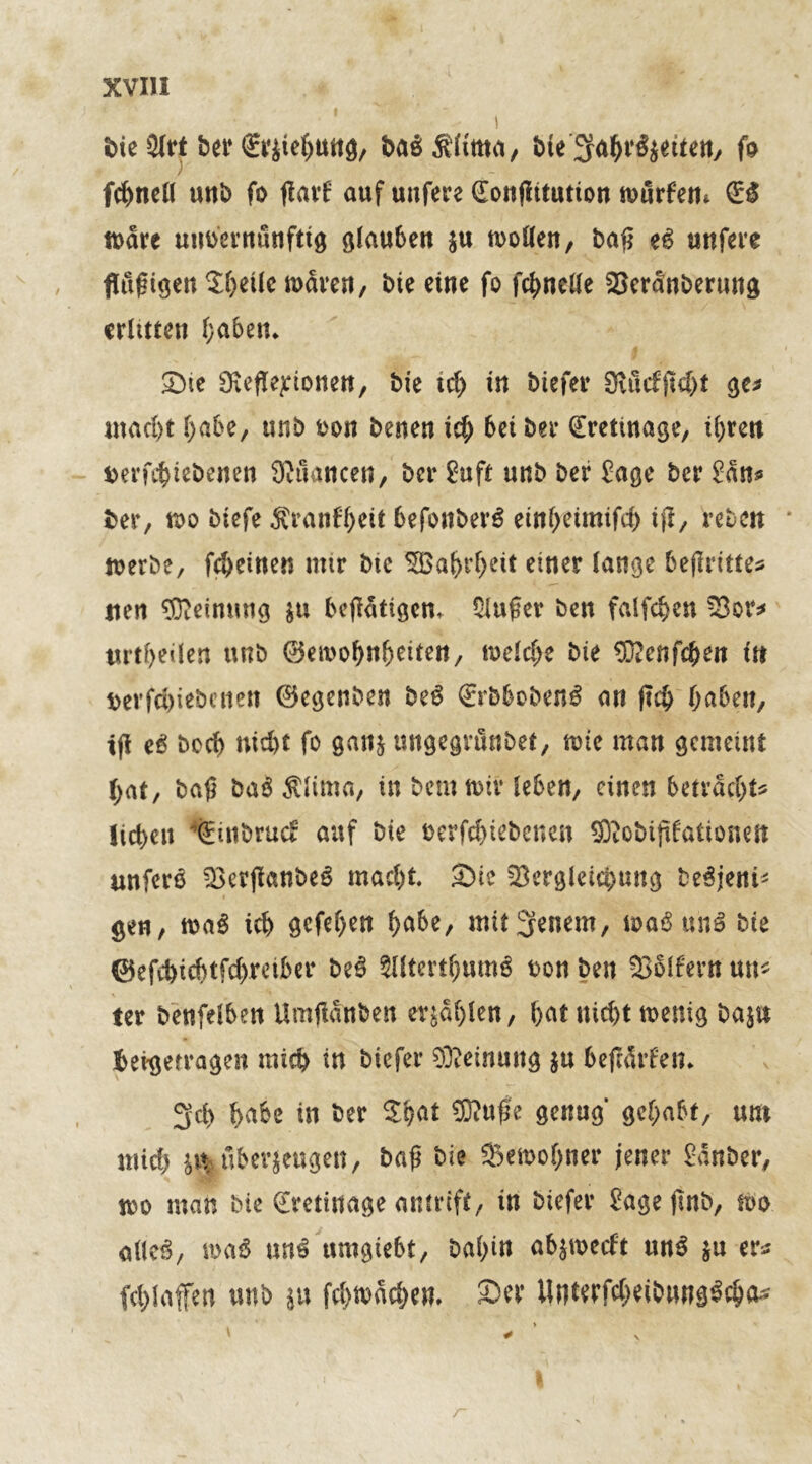 S>tc 3Irt ber fejtefjmtg, baäÄfitttii, fcie'3fa$r£}titttt/ fo ) fc^ncü uitb fo flavf auf unfere (Eonßitution würfen* (ES tt>dre unoernunftig glauben $u wollen, baß eß unfere flußigen $beilc waren, bie eine fo fcbnelle Verdnberung erlitten l;abett* Sie 9;efleponen, Me teb in biefer 9vucfjM)t ge* macht habe, unb oon betten ich bet ber (Eretwage, ihren Derfcbiebenen Nuancen, ber Suft unb ber Sage ber San* ber, wo btefe Äranfbeit befonberS einbeimifd) ift/ reben werbe, febeinen mir btc 5S0al>rf>cit einer lange beßritte* rien Meinung $u betätigen* Siußer ben falfchen Vor* urtf>eilen unb (25ea>o^nf>eircit x welche bie Eü?enfcben tn t>erfd)iebenen ©egenben beS (ErbbobenS an ftcb haben, ifl eS boeb nicht fo ganj ungegtönbet, tote man gemeint hat, baß ba$ $lima, in bemwiv leben, einen betrachte lieben *(Einbrucf auf bie oerfebiebenen Effiobißfationett unferö VetjlanbeS macht. Sie Vergleichung beSjenü gen, waS üb gcfef>ett habe, untreuem, waSunS bie ©efebiebtfebreiber be$ SlltcrtbumS oon ben Vollem un* ter benfelben Umßdnben erjdf)len, bat nicht wenig bajn beigerragen mich in biefer Meinung $u beßdrfen* 3d> habe in ber $bat ©uße genug gehabt, um mich jtt; überzeugen, baß bie Vewobner jener Sauber, wo man bie (Erettuage antrtft, in biefer Sagefmb, wo alles, waS nnß umgiebt, bal)in ab$wecft ttnS $u er* fcblafen unb *u flachen. Ser Unterf$eibung$c&a*