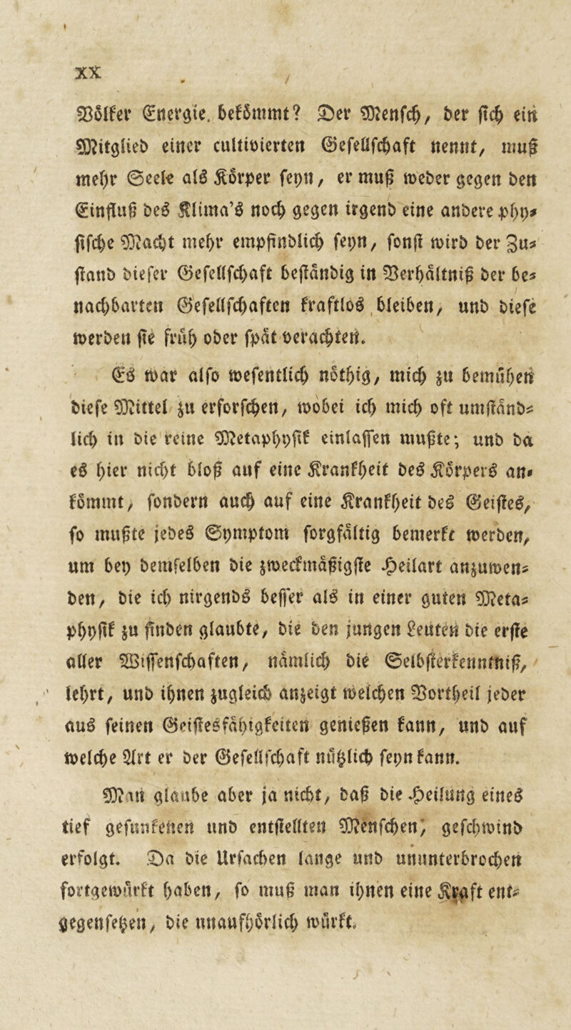 XX # / 53516er Snergie. hefSmmt? Ser 5Dtenfc^, ber ftch eiti Sßitglieb einer cultioierten ©efellfchaft nenne, muß mehr ©eete al3 Äorper fepn, er muß Weber gegen bett Einfluß be£ Älima’S noch gegen trgenb eine anberephp* ftfe^e ®ac&t mehr empßnblich fepn, fonß wirb bergu* ßanb biefer ©efellfchaft bejldnbig in 33erhdltniß Per be* nachbarten ©efellfdjaftcn f'raftlog bleiben, unb biefe werben fTe früh ober fpdt oerachtert & war alfo mefentlicf) nbthig, mich $u 6emöheti biefe Mittel ju erforfchen, wöbet ich mich oft umflänfc lieh tu bie reine SDMapfypftf einlafifen mußte; unb ba eß f>ier nicf>t bloß auf eine $ranfheit beß Mvpeiß an» fomntt, fonbern auch auf eine firanfyeit beß ©eißeg, fo mußte jebeS ©pmptom forgfaltig bemerk werben, um bep bemfelben bie jwecfmäßtgße Jpeilart an^uwen* ben, bie ic() nirgenbg beffer als tn einer guten SDtaa* pljpßf $u ßnben glaubte, bie ben jungen Leuten bte erffe aller Sötfienfcfraften, nämlich bie ©elbfferfehntfttß, ' lehrt, unb ihnen zugleich an^eigt welchen 33ortheü jeber auß feinen ©eijfeöfdhtgfettert genießen dann, unb auf welche $lrt er ber ©efellfchaft mißlich fepnfann. SK an glaube aber ja nicht, baß bie Reifung eineg tief gefundenen ttnb entßellten 9Kenfchen; gefchwinb ~ * * # erfolgt Sa bte Urfacben lange unb ununterbrochen fortgemurdt hüben, fo muß man ihnen eine $$aft ent gegenfe^en, bie unaufhörlich wtlrft J * s