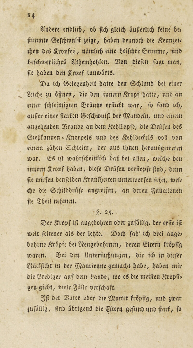 *4 Sintere entlieh, ob ftd> gleich auf erlief feine be< llimmte ©efebwulß jeigt, bu&w tennoeb bie $enn$eü eben be$ ÄropfeS, nämlich eine b^febve ©timme, unb befcbwerlicbeS 3ltf)emboblen* 33on tiefen faßt man, ße haben beit Äropf innmartS* 53a teb ©elcgenbeit fyütxt ben ©cblunt bei einer Seiche $u offnen, bie ben innern^ropf f;atte, unb an \ einer fcbleimißten 33raune erßtcff war, fo fanb ich, außer einer ßarf'en ©efebtouiß ber 0ftanbeln, unb einem angebenben 33ranbc an bem Äeblfopfe, bie Srufen beS 0iefrannen ? Knorpel» unb be$ $eblbecfel3 ooll oon einem $aben ©cbletrn, bei* au$ ihnen berau^getreten war* (£3 iß wabrfcbeinltcb baß bei aßen, welche ben inner« Äropf haben, tiefe 23rufen oerßopft ßnb, benn fie miilTen benfelben $ranfbeiten unterworfen fet)n, tvcU che bte ©cbübbrufe angreifen, an bereu gunetionen fte Jbeii nehmen* 25.. . 1 ' 53er Sropf iß angebobren ober jufdötß, ber erße iß weit feltener alS ber le^te* 23ocb fab’ ich brei ange* bobrnc Srbpfe bei ^eugebobrnen, bereu ©tern frbpßg waren* 23et ben Unterfucbnngen, bie ich in tiefer f Övucfßcbt in ber ®anrienne gemacht bube, buben mir bte ^rebiger auf bem Sanbe, wo c6 bte meißen Äropß* gen giebt, otcle gdüe oerfebaft. 3ß ber 33ater ober bie 03ttmer frSpßg, unb jwar iufdlltg, ßnb übrigen^ bie ©lern gefunb nnb frarf, fo \ \ ^