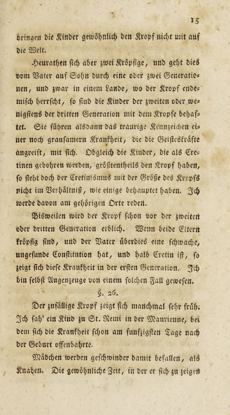 brtttgen Me Sinber getuShnltch ben Sropf nicht mit auf Me Seit. 1 J£»eür<itr>ett fic^ aber |ft>et Srbpfige, unb geht bieS Dom 5}ater auf ©ohn buvch eine ober |&et ©eneratte* neu, unb jfoar tn einem Üanbe, m Oer Sropf enbe* mifch herrfcht, fo finb Me Sinber ber jmeiten ober me* nigfienS ber brttten ©eneration mit bem tropfe behaf* tet. ©te führen algbann bal traurige Sennietcben et* tter noch graufamern Sranfhett, bie bie ©etfie^frdfte st Umgreift, mit ftd>. Obgleich bie Sinber, bie alS £re* tinen gebobreu metben, grogtentheilS ben Sropf haben, fo (lebt boeb ber <£reftmSntu§ mit ber ©rbße be$ SrcpfS nicht im ^erbdftniß, mfe einige behauptet haben. Jfch merbe baoon am gehörigen Orte rebert. SM^meilen n>irb ber Sropf fchon oor ber jmetfert bber britten ©eneration erblich. Senn beibe Eltern frbpftg (tnb, unb ber Sater übcrMe^ eine fchmache, ungefunbe €onjlitution hat, unb halb Kretin ifr, fo leigt ftd) biefe Äratifhcit in ber erfien ©eneration. Jch bin felbft Stgcnieuge Port einem folchen gaß gemefen. $. a<5. / ■ li Ser lufddige Stopf jeigt (Ich manchmal fchr früh* 3ch faf)’ ein Sinb |u ©t. 9vemi in ber Sßaurienne, bei bem fleh bie firattfheit fchon am funftigflen Sage nach ber ©ebuvt offenbahrte. Habchen merben gefchmmber bamit befallen, al$ Snabem Sie gewöhnliche Seit, in ber er füb $ti feigen