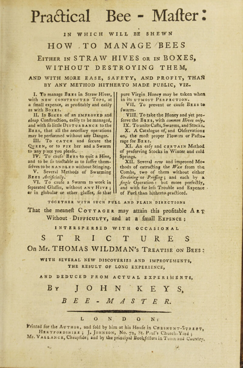 IN WHICH WILL EE SHEWN HOW -TO MANAGE/BEES Either in STRAW HIVES or in BOXES, WITHOUT DESTROYING THEM, AND WITH MORE EASE, SAFETY, AND PROFIT, THA<J BY ANY METHOD HITHERTO MADE PUBLIC, VIZ. I. To manage Bees In Straw Hive?, with NEW CONSTRUCTED Tops, at a fmall expence, as profitably and eafily as with Boxes. II. In Boxes of an improved and tbeap Conftruftion, eafily to be managed, and with fo little Disturbance to the Bees, that all the necefi'ary operations may be performed without any Danger. III. To CATCH and fecure the Que EN, or to FIX her and a Swarm to any place you pleafe. ■> IV. To caufe Bees to quit a Hive, and to be fo traflable as to fuffer them- felves to be handled without Stinging. V. Several Methods of Swarming Bees Arujicially, VI. To caufe a Swarm to work in feparated GlaflTes, without anv Hive ; «r in globular or other glafles, fo that pure Virgin, Honey may be taken when in its UTMOST Perfection. VII, To prevent or caufe Bees to fwarm. VIII. To take the Honey and yet pre- ferve the Bees, with common Hives only^ IX. TouniteCafts, Swarms, and Stocks. X. A Catalogue of, and Obfervations on, the moft proper Flowers or Paftu« rage for Bees. XI. An eafy and certain Method of preferving Stocks in Winter and cold Springs. XII. Several new and improved Me« thods of extrafting the PFax from th^ Combs, two of them without either Straining or Pre£lng j and each by a Jingle Operation : but more perfedlly, and with far lefs Trouble and Expence « of Fuel than hitherto pradticed. AND PLAIN directions together with such full • i That the meaneft Cottager may attain this profitable Art Without • Difficulty, and at a fmall Expence ; INTERSPERSED WITH OCCASIONAL STRICTURES On Mr. THOMAS WILDMAN’s Treatise on Bees: WITH SEVERAL NEW DISCOVERIES AND IMPROVEMENTS, THE RESULT OF LONG EXPERIENCE, AND DEDUCED FROM ACTUAL EXPERlKlENTS, By J O H N ■ K E Y S, BEE-MASTER. - o N D O N Vrinled for the Author, and fold by him at his Houfe in Chbshunt-Str i bt Hertfobdshirr j J* Johnson, No. 72, St. P.?urs Church-Yaid j Mr. Vallance, Cheapfidej and by the principal Bookfdlers in Tuv/n and Country