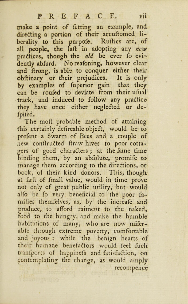 PREFACE, vli piake St point of fetting an example, and diredling a portion of their accuftomed li- berality to this purpofe. Ruftics are, of all people, the laft in adopting any new pradtices, though the old be ever fo evi- dently abfurd. Noreafoning, however clear ^nd ftrong, is able to conquer either their obftinacy or their prejudices. It is only by examples of fuperior gain that they can be roufed to deviate from their ufual track, and induced to follow any pradlice they have once either negledled or de- • e moft probable method of attaining this certainly dcfireable objedl, would be to prefent a Swarm of Bees and a couple of new conftrudted ftraw hives to poor cotta- gers of good ■ charadlers j at the fame time binding them, by an abfolute, promife to manage them according to the diredlions, or book, of their kind donors. This, though at firft of fmall value, would in time prove not only of great public utility, but would alfo be fo very, beneficial to the poor fa- milies themfelves, as, by the increafe and produce, to afford raiment to the naked, food to the hungry, and make the humble habitations of many, who are now mifer- able through extreme poverty, comfortable and joyous : while the benign hearts of their humane benefa£tors would feel fuch tranfports of happinefs and fatisfaftion, on contem|)latlng the change, as would amply recompence