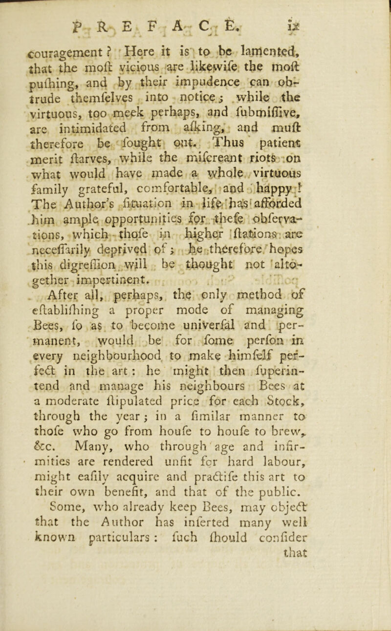 P R E F C. r E. IM ^ ^ A. 'f • couragement ? ^ Here it is'^ to be laplented, that the moft vicious are.likeiw^ife the inoft pufhing, and by their impudence can obr trude themfelves into notice.; while the virtuous, too meek perhaps, and fubmiffive, are intimidated from alking; and muft therefore be fought oat.. .Thus patient merit ftarves, while the mifereant riotS':on what would have made a ^holC /virtuous family grateful, comfortable,, * and ; happy.!' The Author's fituation fa-Jif^/has ^afforded him ample opportunities fpr^.ithefe obferva- tions, which-^thqfe in higher 'ftationsr; ai'C necefiarily deprived of; < fee-therefore. hopes this digreffion. will be thought not ‘alto- gether impertinent. • * : After all, perhaps,, the only method of cftablifhing a proper mode of managing Bees, fo as. to become univerfal and per-- 'manent, would .be for fome perfon in every neighbourhood to make himielf per- feft in the art : he ‘ might ‘ then fuperin- tend and manage his neighbours Bees at a moderate ftipulated price for each Stock, through the year; in a fimilar manner to thofe who go from houfe to houfe to brew,. &c. Many, who through age and infir- mities are rendered unfit for hard labour, might eafily acquire and pradlife this art to their own benefit, and that of the public. Some, who already keep Bees, may cbjeft that the Author has inferted many well known particulars ; fuch fhould confider that