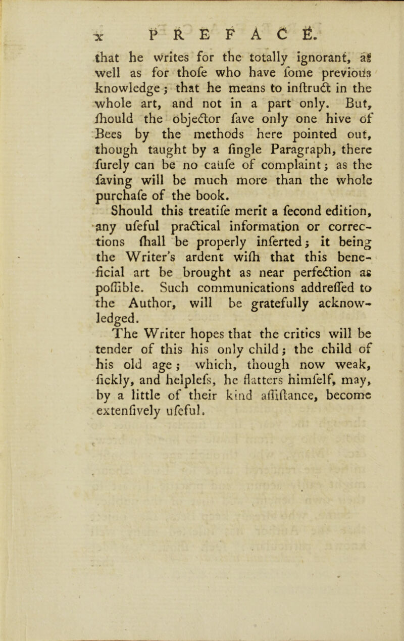 that he writes for the- totally ignorant, al well as for thofe who have iome previous knowledge; that he means to inftru^ in the whole art, and not in a ' part only. But, Hiould the objecftor fave only one hive of :Becs by the methods here pointed out, though taught by a fingle Paragraph, there furely can be no caufe of complaint; as the faving will be much more than the whole purchafe of the book. Should this treatife merit a fecond edition, ‘any ufeful practical information or correc- tions (hall be properly inferted; it being the Writer's ardent wifti that this bene- ficial art be brought as near perfection as poffible. Such communications addrefled to the Author, will be gratefully acknow- ledged. The Writer hopes that the critics will be tender of this his only child; the child of his old age; which, though now weak, •fickly, and helplefs, he flatters himfelf, may, by a little of their kind afliflance, become extenfively ufeful. I