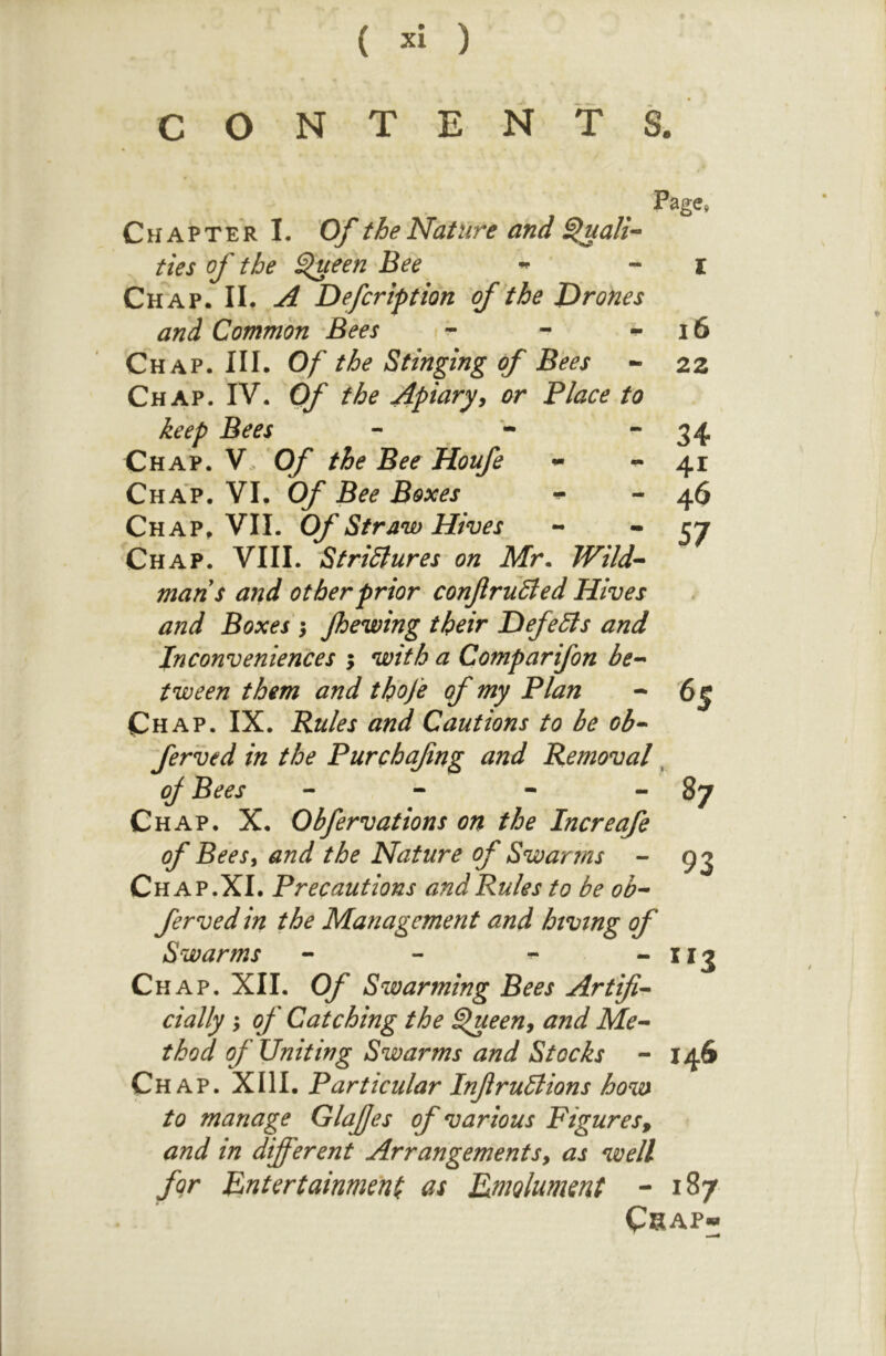 CONTENTS. Page, Chapter I. Of the Nature and ^ali^ ties of the ^ueen Bee ~ I Chap. II. ^ Defer if t ion of * the Drones and Common Bees ^ i6 Chap. HI. Of the Stinging of Bees - 22 Chap. IV. Of the Apiary^ or Place to keep Bees - - 34 Chap. V. Of the Bee Houfe ^41 Chap. VI. Of Bee Boxes - 46 Chap^ VII. Of Straw Hives - * 57 Chap. VIII. StriSlures on Mr. Wild-- mans and other prior conftruSted Hives and Boxes } Jhewing their Defers and inconveniences ; with a Comp ar if on be- tween them and th'ofe of my Plan - <6^ Chap. IX. Pules and Cautions to be ob- ferved in the Purchafng and Removal, of Bees - - - - 87 Chap. X. Obfervations on the Increafe of BeeSi and the Nature of Swarms - 9^ Chap.XI. Precautions and Rules to be ob- ferved in the Management and hiving of Swarms - - - “ ^^3 Chap. XII. Of Swarming Bees Artifi- cially ^ of Catching the ^een^ and Me- thod of Uniting Swarms and Stocks - 146 Ch AP. XIII. Particular Infiruilions how to manage GlaJJes of various Figures^ and in different Arrangements, as well for Pntertainmeni as Rmolument - 187 CSAP*