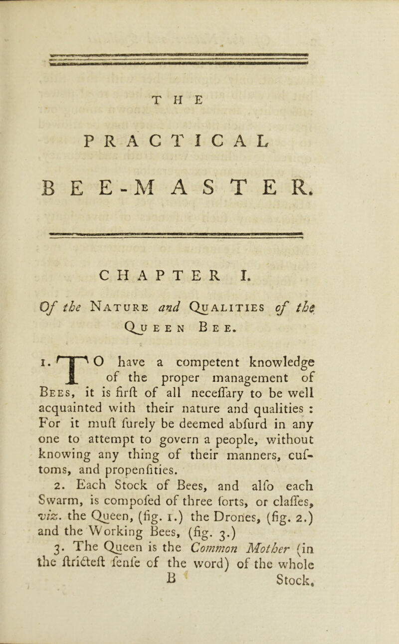 J THE PRACTICAL BEE-MASTER. CHAPTER I. < 0/ the Nature and Qualities of the Q_u E E N Bee. I. ^ I ^ O have a competent knowledge X of the proper management of Bees, it is firft of all neceflary to be well acquainted with their nature and qualities : For it mufl; furely be deemed abfurd in any one to attempt to govern a people, without knowing any thing of their manners, cuf- toms, and propenfities. 2. Each Stock of Bees, and alfo each Swarm, is compofed of three (orts, or clafTes, the Queen, (fig. i.) the Drones, (fig. 2.) and the Working Bees, (fig. 3.) 3. The Queen is the Common Mother (in the flrideft feafe of the word) of the whole ^ Stock,