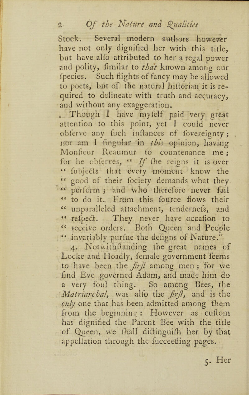 Stock. Several modern authors however have not only dignified her with this title, but have alfo attributed to her a regal power and polity, fimilar to that known among our fpecies. Such flights of fancy may be allowed to poets, but of the natural hiflorian it is re- quired to delineate with truth and accuracy, and without any exaggeration. . Though I have niyfelf paid very great attention to this point, yet I could never obferve any fuch infiances of fovereignty; jvor am I Angular in this opinion, having Monfieur Ileaumur to countenance me; for lie cblerves, “ If file reigns it is over “ fubjeds that every moment know the “ good of their fociety demands what they periorm ^ and who therefore never fail to do it. From this fource flow's their unparalleled attachment, tendernefs, and rcfped. They never have occafion to “ receive orders. Both Qiieen and People “ -invariably purfue the defigns of Nature.'’ 4. Noiv\ithrianding the great names of Locke and Hoadly, female government feems to liave been the frf among men ; for we find Eve governed Adam, and made him do a very foul thing. So among Bees, the Matriarchaly was alfo the frfy and is the only one that has been admitted among tliem from the beginning : However as cufiom has dignified the Parent Bee with the title of Q^ueen, we lhall difiinguifii her by that appellation through the fucceeding pages. 5. Her