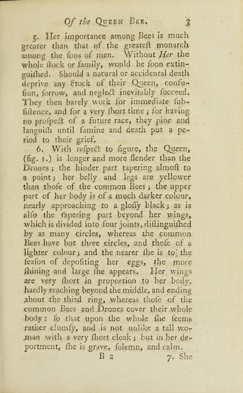 5. Her importance among G C S Z S ^ greater than that of the greateft monarch among the fons of men. Without Her the whoje ftock or family, would be foon extin- guidied. Should a natural or accidental death deprive any Stock of their Chieen, confu- Con, forrow, and neglecf inevitably fucceed. They then barely work for immediate fub- fiftence, and for a very fhort time j for having no profpeft of a future race, they pin.e and languilh until famine and death put a pe- riod to their grief. 6. \Vith r^LTpedl to figure, the Queen, (fig. I.) is longer and more flender than the Drones the hinder part tapering almoft to a point; her belly and legs are yellower than thofe of the common Bees, the .upper part of her body is of a much darker colour, nearly approaching to a glofify bjack; as is alfo the tapering part beyond her wings, which is divided into four joints, difiinguifhed by as many circles, whereas the common Bees have b^t three circles, and thofe of a lighter colour j and the nearer fhe is to] the feafon of depofiting her eggs, the more fliining and large (he appears. Her wings are v^ery fliort jn iprppartion to her bodv% hardly reaching beyond the middle, and ending about the third ring, whereas thofe of the common Bees and Drones cover their whole body : fo that upon the whole (lie feems rather clumfy, and is not unlike a tall w^o- rnan with a very jfliort cloak i but in her de- portment, file is grave, folemn, and calm. B 2 7. She