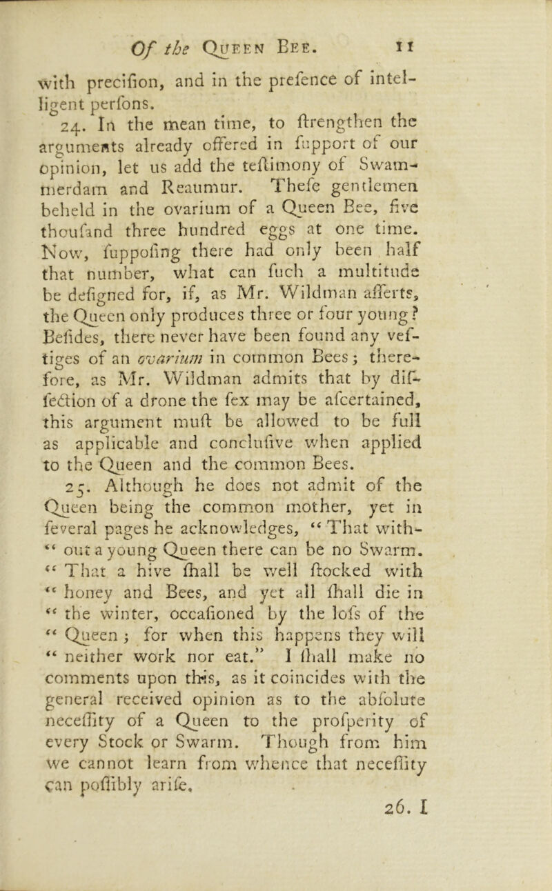 with precifion, and in the prefence of intel- ligent perfons. 24. In the mean time, to ftrengthen the arguments already offered in fupport ot our opinion, let us add the tefdmony of Swam- merdam and Reaumur. Thefe gentlemen, beheld in the ovarium of a Queen Bee, five thoufand three hundred eggs at one time. Now, fuppofing there had only been . half that number, what can fuch a multitude be defigned for, if, as Mr. Wildman afferts, the Queen only produces three or four young ? Befides, there never have been found any vef- tiges of an ovarium in common Bees; there- fore, as Mr. Wildman admits that by dif- fedion of a drone the fex may be afeertained, this argument muft be allowed to be full as applicable and conclufive when applied to the Queen and the common Bees. 2c. Aithoueh he does not admit of the Queen being the common mother, yet in feveral pages he acknowledges, That with- ‘‘ out a young Queen there can be no Swarm. That a hive fhall be well flocked with honey and Bees, and yet all fhall die in the winter, occalioned by the lofs of the Queen ; for when this happens they will neither work nor eat.^' 1 lliall make no comments upon tbis, as it coincides with the general received opinion as to the abfolute neceffity of a Queen to the profperity of every Stock or Swarm. Though from him we cannot learn from v/hence that neceflity can poflibly arife. 26. I