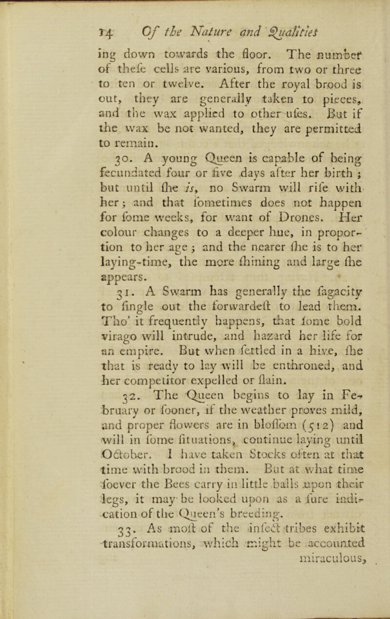 ing down towards the floor. The numhef of thefe cells are various, from two or three to ten or twelve. After the royal brood is out, they are generally taken to pieces, and the wax applied to other ules. But if the wax be not wanted, they are permitted to remain. 30. A young Queen is capable of being fecundated four or five days after her birth % but until die /r, no Swarm will rife with* her; and that ibmetimes does not happen for fome weeks, for want of Drones. Her colour changes to a deeper hue, in propor- tion to her ace : and the nearer die is to her laying-time, the more diining and large die appears. 31. A Swarm has generally the fagacity to Angle out the forwarded: to lead them. Tho’ it frequently happens, that fome bold virago will intrude, and hazard her life for an empire. But when fettled in a hive, d}e that is ready to lay will be enthroned, and her competitor expelled or dain. 32. The Queen begins to lay in Fe-? bruary or fooner, if tlie weather proves mild, and proper flowers are in bloflbm (512) and will in fome dtuationSa, continue laying until -Odfober. I have taken Stocks often at that time wdth brood in them. But at .what time Toever the Bees carry in little .balls .upon their legs, it may* be looked upon as a fure indi^ ■cation of the Queen’s breeding. 33. As mod of the -infedl tribes exhibit transforaKitions, ivhich might be .accounted miraculous.